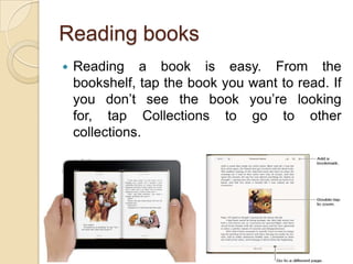 Reading books
   Reading a book is easy. From the
    bookshelf, tap the book you want to read. If
    you don’t see the book you’re looking
    for, tap Collections to go to other
    collections.




                                               9
 
