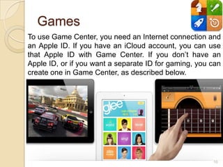 Games
To use Game Center, you need an Internet connection and
an Apple ID. If you have an iCloud account, you can use
that Apple ID with Game Center. If you don’t have an
Apple ID, or if you want a separate ID for gaming, you can
create one in Game Center, as described below.




                                                       10
 