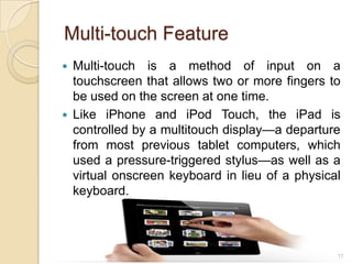Multi-touch Feature
   Multi-touch is a method of input on a
    touchscreen that allows two or more fingers to
    be used on the screen at one time.
   Like iPhone and iPod Touch, the iPad is
    controlled by a multitouch display—a departure
    from most previous tablet computers, which
    used a pressure-triggered stylus—as well as a
    virtual onscreen keyboard in lieu of a physical
    keyboard.



                                                  11
 