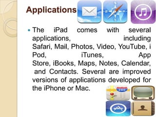 Applications

   The iPad comes with several
    applications,                 including
    Safari, Mail, Photos, Video, YouTube, i
    Pod,            iTunes,            App
    Store, iBooks, Maps, Notes, Calendar,
     and Contacts. Several are improved
    versions of applications developed for
    the iPhone or Mac.


                                          14
 