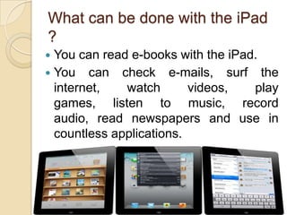 What can be done with the iPad
?
 You can read e-books with the iPad.
 You can check e-mails, surf the
  internet,   watch       videos,   play
  games, listen to music, record
  audio, read newspapers and use in
  countless applications.




                                       6
 