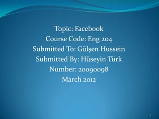 Topic: Facebook
    Course Code: Eng 204
Submitted To: Gülşen Hussein
 Submitted By: Hüseyin Türk
     Number: 20090098
        March 2012



                               1
 