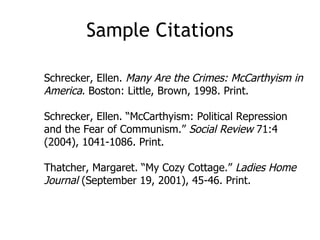 Sample Citations Schrecker, Ellen.  Many Are the Crimes: McCarthyism in America . Boston: Little, Brown, 1998. Print. Schrecker, Ellen. “McCarthyism: Political Repression and the Fear of Communism.”  Social Review  71:4 (2004), 1041-1086. Print. Thatcher, Margaret. “My Cozy Cottage.”  Ladies Home Journal  (September 19, 2001), 45-46. Print. 