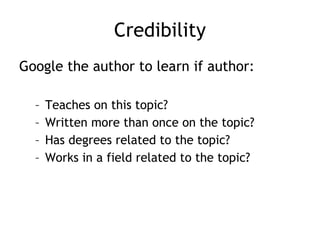 Credibility Google the author to learn if author: Teaches on this topic? Written more than once on the topic? Has degrees related to the topic? Works in a field related to the topic? 