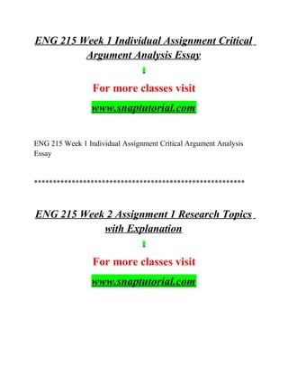 ENG 215 Week 1 Individual Assignment Critical
Argument Analysis Essay
For more classes visit
www.snaptutorial.com
ENG 215 Week 1 Individual Assignment Critical Argument Analysis
Essay
********************************************************
ENG 215 Week 2 Assignment 1 Research Topics
with Explanation
For more classes visit
www.snaptutorial.com
 