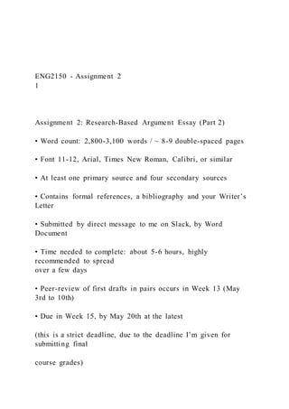 ENG2150 - Assignment 2
1
Assignment 2: Research-Based Argument Essay (Part 2)
• Word count: 2,800-3,100 words / ~ 8-9 double-spaced pages
• Font 11-12, Arial, Times New Roman, Calibri, or similar
• At least one primary source and four secondary sources
• Contains formal references, a bibliography and your Writer’s
Letter
• Submitted by direct message to me on Slack, by Word
Document
• Time needed to complete: about 5-6 hours, highly
recommended to spread
over a few days
• Peer-review of first drafts in pairs occurs in Week 13 (May
3rd to 10th)
• Due in Week 15, by May 20th at the latest
(this is a strict deadline, due to the deadline I’m given for
submitting final
course grades)
 