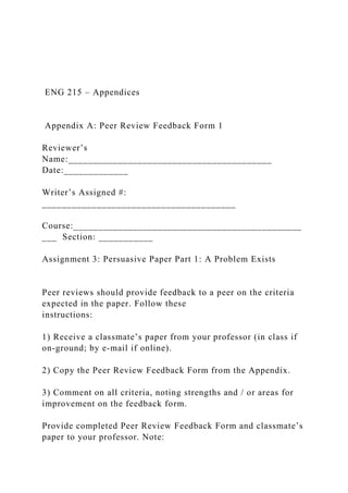 ENG 215 – Appendices
Appendix A: Peer Review Feedback Form 1
Reviewer’s
Name:_________________________________________
Date:_____________
Writer’s Assigned #:
_______________________________________
Course:______________________________________________
___ Section: ___________
Assignment 3: Persuasive Paper Part 1: A Problem Exists
Peer reviews should provide feedback to a peer on the criteria
expected in the paper. Follow these
instructions:
1) Receive a classmate’s paper from your professor (in class if
on-ground; by e-mail if online).
2) Copy the Peer Review Feedback Form from the Appendix.
3) Comment on all criteria, noting strengths and / or areas for
improvement on the feedback form.
Provide completed Peer Review Feedback Form and classmate’s
paper to your professor. Note:
 