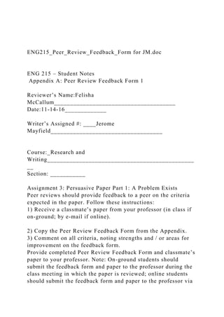 ENG215_Peer_Review_Feedback_Form for JM.doc
ENG 215 – Student Notes
Appendix A: Peer Review Feedback Form 1
Reviewer’s Name:Felisha
McCallum______________________________________
Date:11-14-16_____________
Writer’s Assigned #: ____Jerome
Mayfield___________________________________
Course:_Research and
Writing______________________________________________
__
Section: ___________
Assignment 3: Persuasive Paper Part 1: A Problem Exists
Peer reviews should provide feedback to a peer on the criteria
expected in the paper. Follow these instructions:
1) Receive a classmate’s paper from your professor (in class if
on-ground; by e-mail if online).
2) Copy the Peer Review Feedback Form from the Appendix.
3) Comment on all criteria, noting strengths and / or areas for
improvement on the feedback form.
Provide completed Peer Review Feedback Form and classmate’s
paper to your professor. Note: On-ground students should
submit the feedback form and paper to the professor during the
class meeting in which the paper is reviewed; online students
should submit the feedback form and paper to the professor via
 