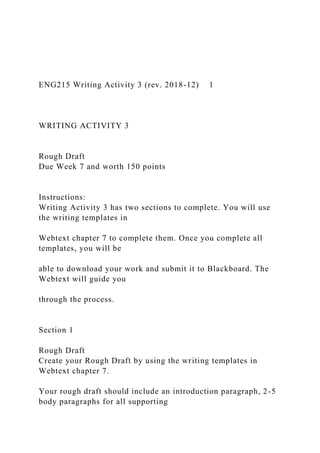 ENG215 Writing Activity 3 (rev. 2018-12) 1
WRITING ACTIVITY 3
Rough Draft
Due Week 7 and worth 150 points
Instructions:
Writing Activity 3 has two sections to complete. You will use
the writing templates in
Webtext chapter 7 to complete them. Once you complete all
templates, you will be
able to download your work and submit it to Blackboard. The
Webtext will guide you
through the process.
Section 1
Rough Draft
Create your Rough Draft by using the writing templates in
Webtext chapter 7.
Your rough draft should include an introduction paragraph, 2-5
body paragraphs for all supporting
 