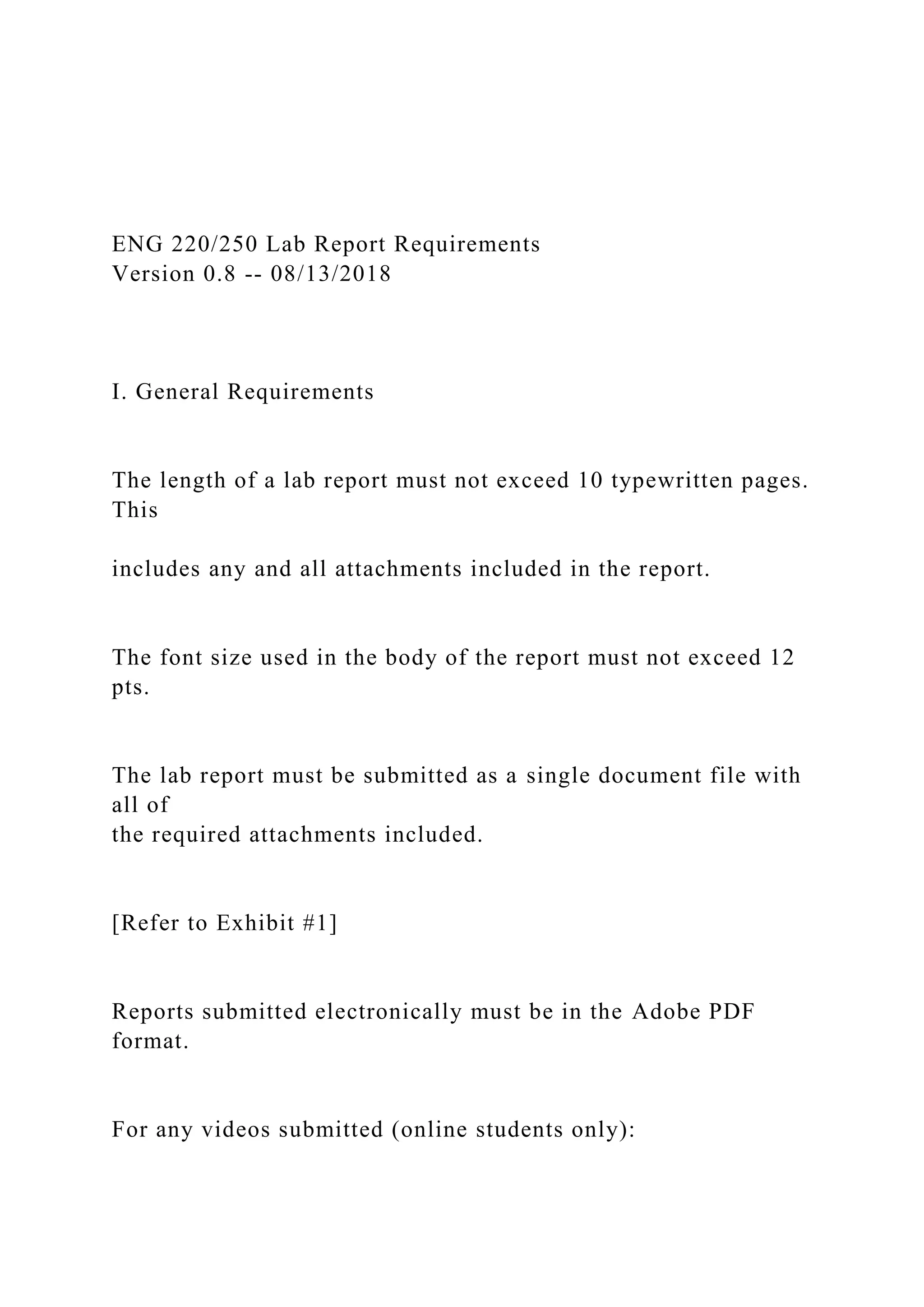 ENG 220/250 Lab Report Requirements
Version 0.8 -- 08/13/2018
I. General Requirements
The length of a lab report must not exceed 10 typewritten pages.
This
includes any and all attachments included in the report.
The font size used in the body of the report must not exceed 12
pts.
The lab report must be submitted as a single document file with
all of
the required attachments included.
[Refer to Exhibit #1]
Reports submitted electronically must be in the Adobe PDF
format.
For any videos submitted (online students only):
 