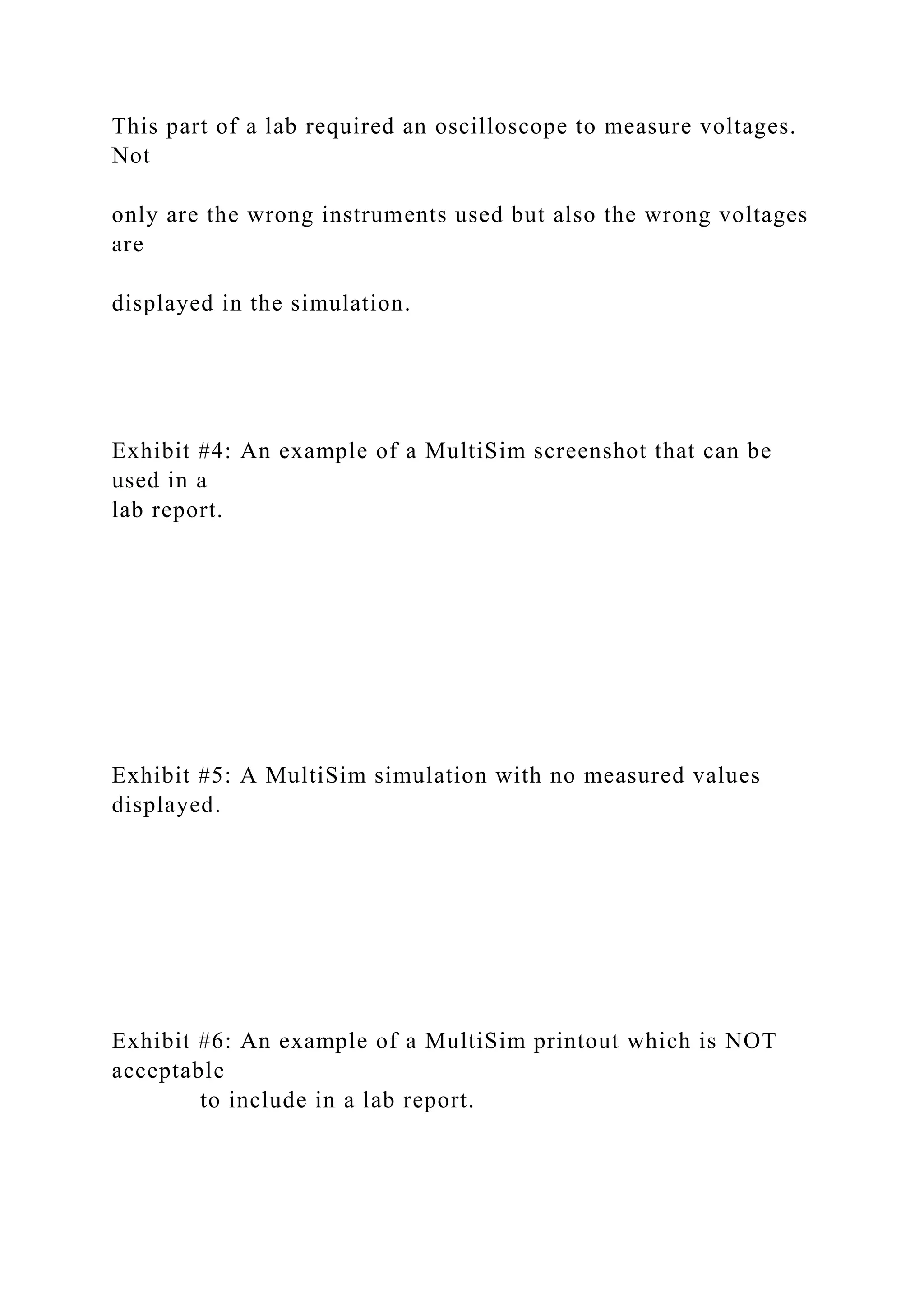 This part of a lab required an oscilloscope to measure voltages.
Not
only are the wrong instruments used but also the wrong voltages
are
displayed in the simulation.
Exhibit #4: An example of a MultiSim screenshot that can be
used in a
lab report.
Exhibit #5: A MultiSim simulation with no measured values
displayed.
Exhibit #6: An example of a MultiSim printout which is NOT
acceptable
to include in a lab report.
 