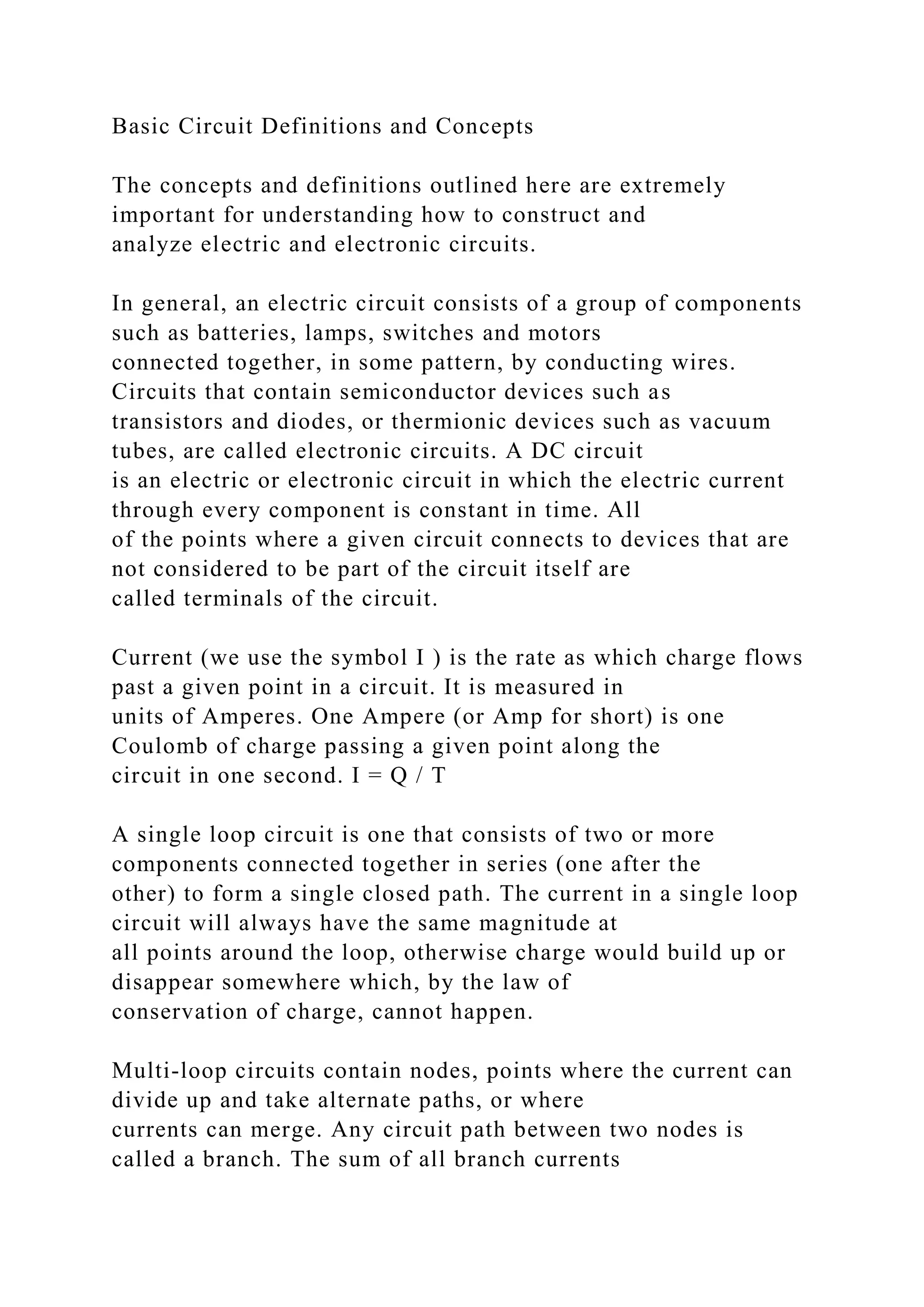 Basic Circuit Definitions and Concepts
The concepts and definitions outlined here are extremely
important for understanding how to construct and
analyze electric and electronic circuits.
In general, an electric circuit consists of a group of components
such as batteries, lamps, switches and motors
connected together, in some pattern, by conducting wires.
Circuits that contain semiconductor devices such as
transistors and diodes, or thermionic devices such as vacuum
tubes, are called electronic circuits. A DC circuit
is an electric or electronic circuit in which the electric current
through every component is constant in time. All
of the points where a given circuit connects to devices that are
not considered to be part of the circuit itself are
called terminals of the circuit.
Current (we use the symbol I ) is the rate as which charge flows
past a given point in a circuit. It is measured in
units of Amperes. One Ampere (or Amp for short) is one
Coulomb of charge passing a given point along the
circuit in one second. I = Q / T
A single loop circuit is one that consists of two or more
components connected together in series (one after the
other) to form a single closed path. The current in a single loop
circuit will always have the same magnitude at
all points around the loop, otherwise charge would build up or
disappear somewhere which, by the law of
conservation of charge, cannot happen.
Multi-loop circuits contain nodes, points where the current can
divide up and take alternate paths, or where
currents can merge. Any circuit path between two nodes is
called a branch. The sum of all branch currents
 