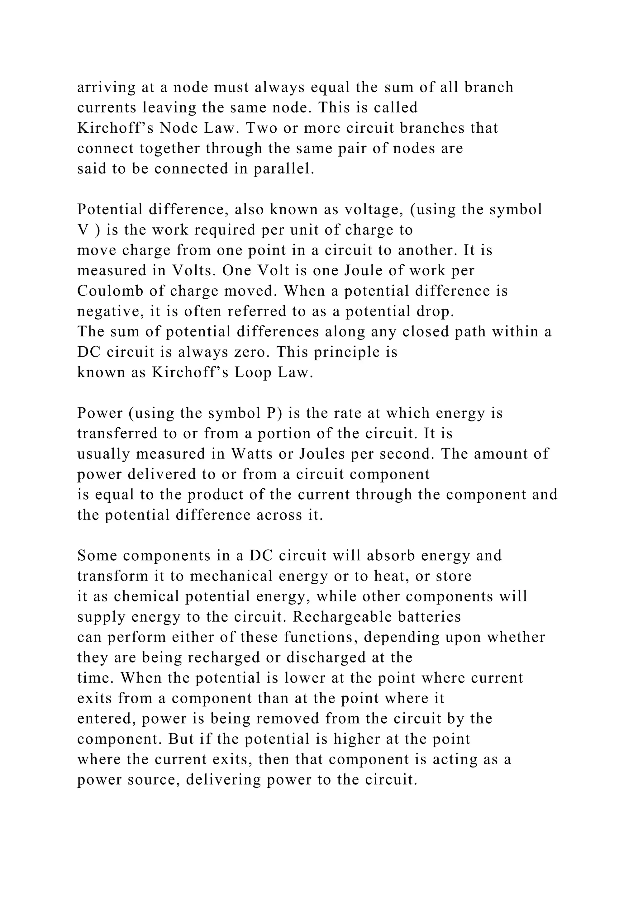 arriving at a node must always equal the sum of all branch
currents leaving the same node. This is called
Kirchoff’s Node Law. Two or more circuit branches that
connect together through the same pair of nodes are
said to be connected in parallel.
Potential difference, also known as voltage, (using the symbol
V ) is the work required per unit of charge to
move charge from one point in a circuit to another. It is
measured in Volts. One Volt is one Joule of work per
Coulomb of charge moved. When a potential difference is
negative, it is often referred to as a potential drop.
The sum of potential differences along any closed path within a
DC circuit is always zero. This principle is
known as Kirchoff’s Loop Law.
Power (using the symbol P) is the rate at which energy is
transferred to or from a portion of the circuit. It is
usually measured in Watts or Joules per second. The amount of
power delivered to or from a circuit component
is equal to the product of the current through the component and
the potential difference across it.
Some components in a DC circuit will absorb energy and
transform it to mechanical energy or to heat, or store
it as chemical potential energy, while other components will
supply energy to the circuit. Rechargeable batteries
can perform either of these functions, depending upon whether
they are being recharged or discharged at the
time. When the potential is lower at the point where current
exits from a component than at the point where it
entered, power is being removed from the circuit by the
component. But if the potential is higher at the point
where the current exits, then that component is acting as a
power source, delivering power to the circuit.
 