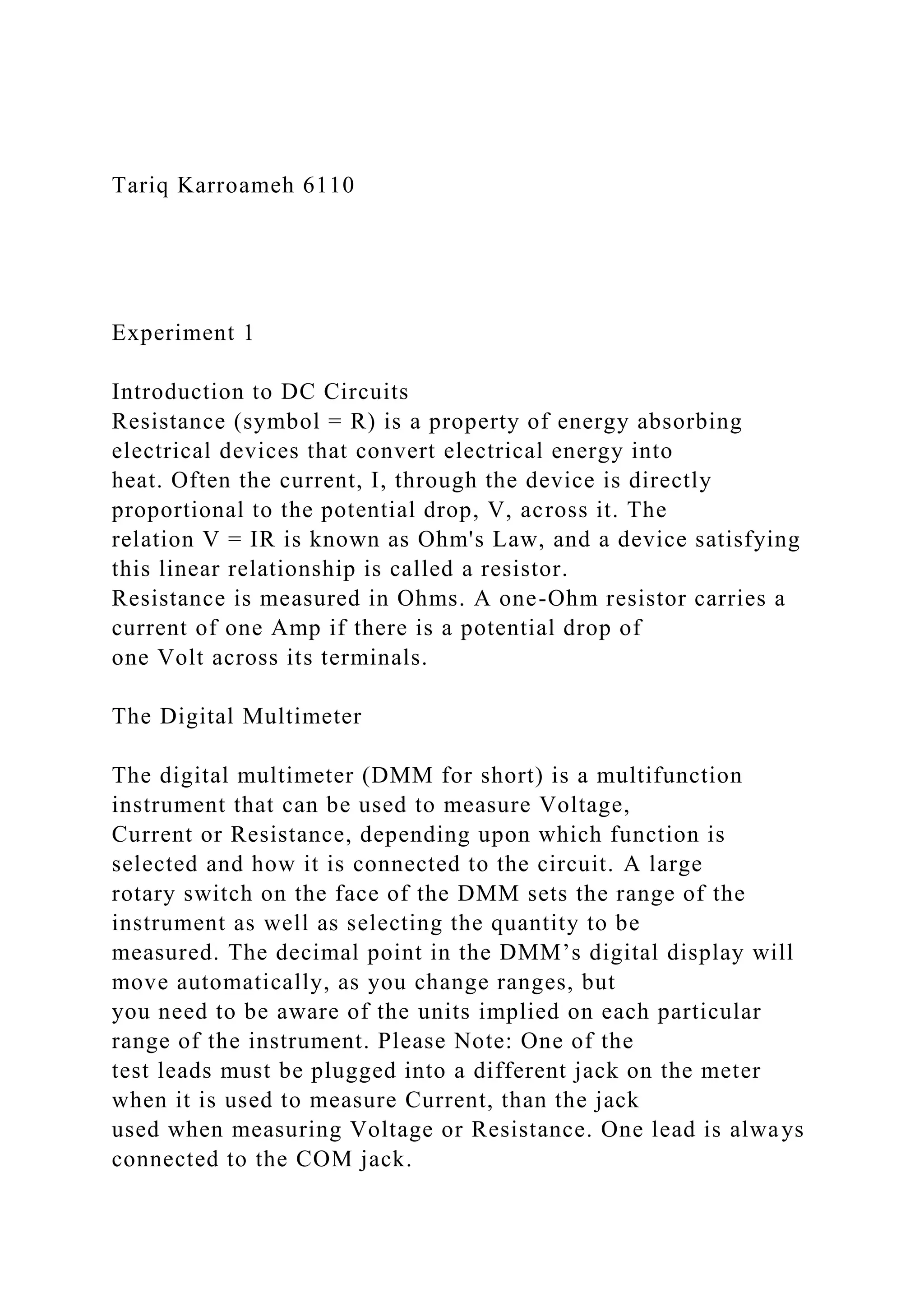 Tariq Karroameh 6110
Experiment 1
Introduction to DC Circuits
Resistance (symbol = R) is a property of energy absorbing
electrical devices that convert electrical energy into
heat. Often the current, I, through the device is directly
proportional to the potential drop, V, across it. The
relation V = IR is known as Ohm's Law, and a device satisfying
this linear relationship is called a resistor.
Resistance is measured in Ohms. A one-Ohm resistor carries a
current of one Amp if there is a potential drop of
one Volt across its terminals.
The Digital Multimeter
The digital multimeter (DMM for short) is a multifunction
instrument that can be used to measure Voltage,
Current or Resistance, depending upon which function is
selected and how it is connected to the circuit. A large
rotary switch on the face of the DMM sets the range of the
instrument as well as selecting the quantity to be
measured. The decimal point in the DMM’s digital display will
move automatically, as you change ranges, but
you need to be aware of the units implied on each particular
range of the instrument. Please Note: One of the
test leads must be plugged into a different jack on the meter
when it is used to measure Current, than the jack
used when measuring Voltage or Resistance. One lead is always
connected to the COM jack.
 