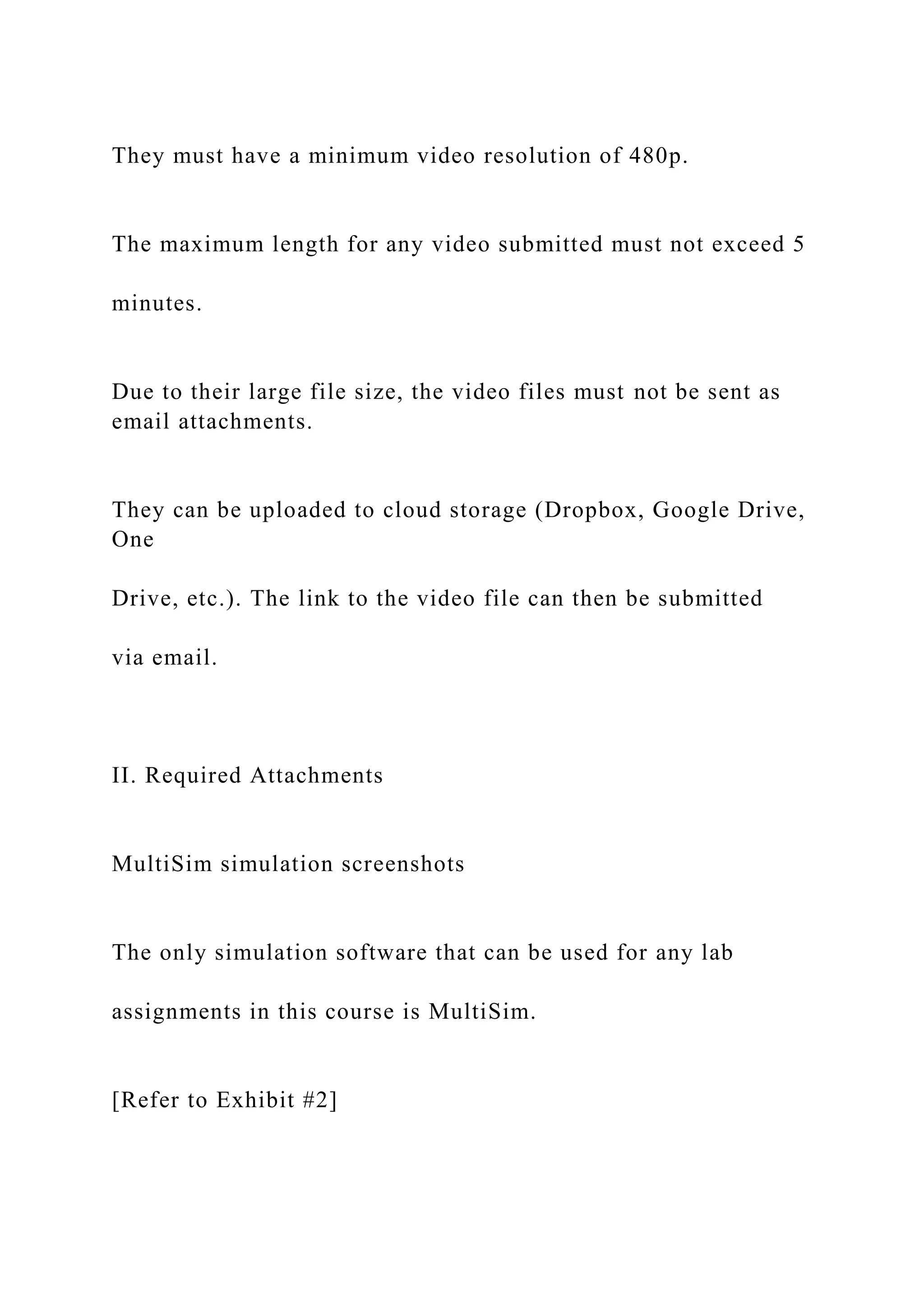 They must have a minimum video resolution of 480p.
The maximum length for any video submitted must not exceed 5
minutes.
Due to their large file size, the video files must not be sent as
email attachments.
They can be uploaded to cloud storage (Dropbox, Google Drive,
One
Drive, etc.). The link to the video file can then be submitted
via email.
II. Required Attachments
MultiSim simulation screenshots
The only simulation software that can be used for any lab
assignments in this course is MultiSim.
[Refer to Exhibit #2]
 