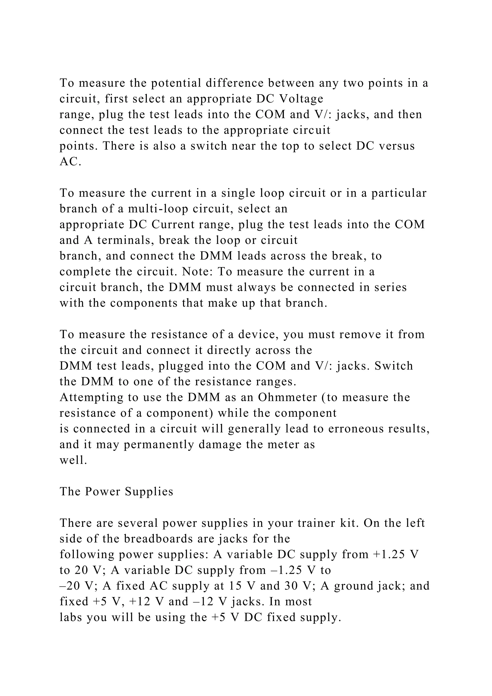 To measure the potential difference between any two points in a
circuit, first select an appropriate DC Voltage
range, plug the test leads into the COM and V/: jacks, and then
connect the test leads to the appropriate circuit
points. There is also a switch near the top to select DC versus
AC.
To measure the current in a single loop circuit or in a particular
branch of a multi-loop circuit, select an
appropriate DC Current range, plug the test leads into the COM
and A terminals, break the loop or circuit
branch, and connect the DMM leads across the break, to
complete the circuit. Note: To measure the current in a
circuit branch, the DMM must always be connected in series
with the components that make up that branch.
To measure the resistance of a device, you must remove it from
the circuit and connect it directly across the
DMM test leads, plugged into the COM and V/: jacks. Switch
the DMM to one of the resistance ranges.
Attempting to use the DMM as an Ohmmeter (to measure the
resistance of a component) while the component
is connected in a circuit will generally lead to erroneous results,
and it may permanently damage the meter as
well.
The Power Supplies
There are several power supplies in your trainer kit. On the left
side of the breadboards are jacks for the
following power supplies: A variable DC supply from +1.25 V
to 20 V; A variable DC supply from –1.25 V to
–20 V; A fixed AC supply at 15 V and 30 V; A ground jack; and
fixed +5 V, +12 V and –12 V jacks. In most
labs you will be using the +5 V DC fixed supply.
 