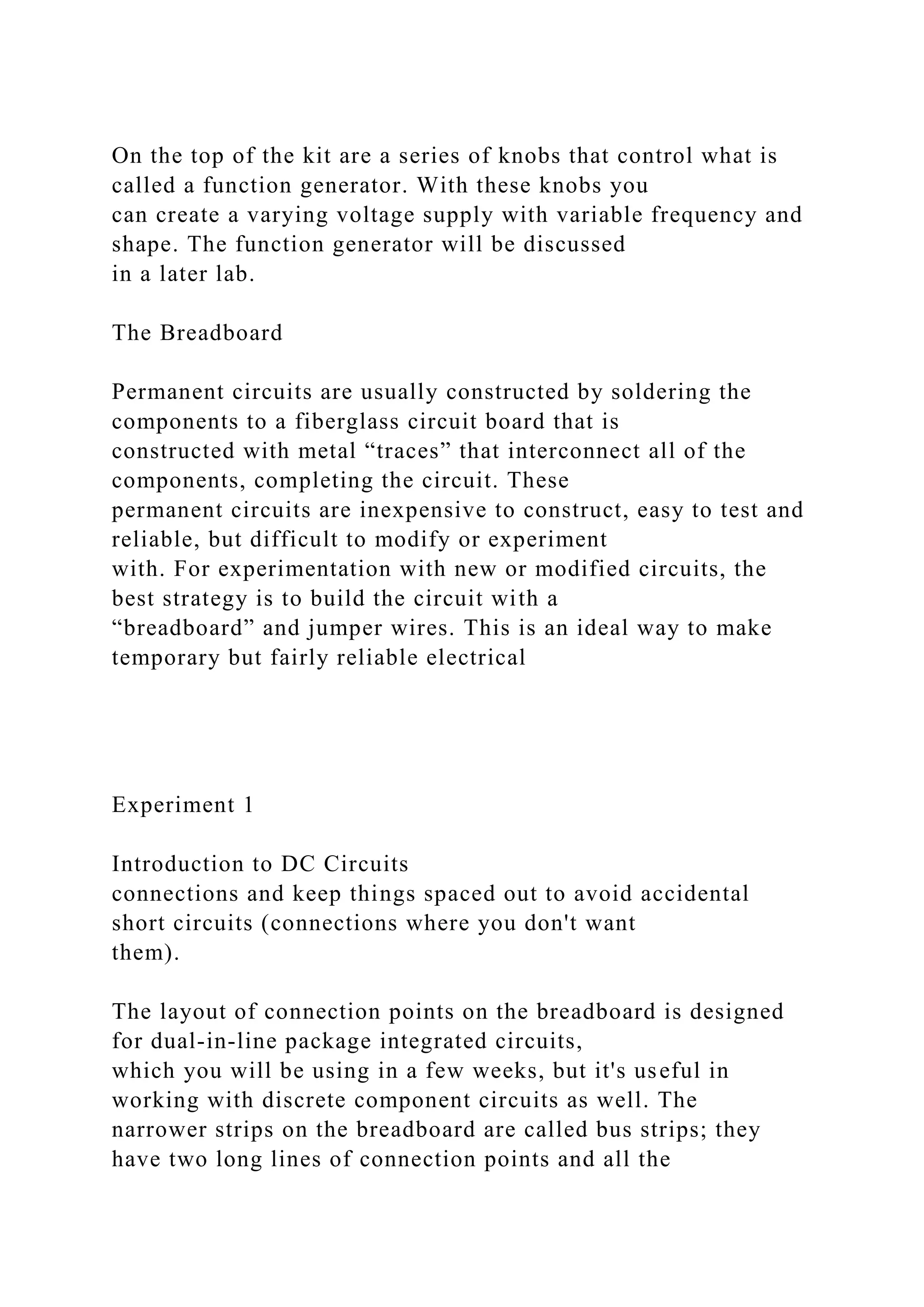 On the top of the kit are a series of knobs that control what is
called a function generator. With these knobs you
can create a varying voltage supply with variable frequency and
shape. The function generator will be discussed
in a later lab.
The Breadboard
Permanent circuits are usually constructed by soldering the
components to a fiberglass circuit board that is
constructed with metal “traces” that interconnect all of the
components, completing the circuit. These
permanent circuits are inexpensive to construct, easy to test and
reliable, but difficult to modify or experiment
with. For experimentation with new or modified circuits, the
best strategy is to build the circuit with a
“breadboard” and jumper wires. This is an ideal way to make
temporary but fairly reliable electrical
Experiment 1
Introduction to DC Circuits
connections and keep things spaced out to avoid accidental
short circuits (connections where you don't want
them).
The layout of connection points on the breadboard is designed
for dual-in-line package integrated circuits,
which you will be using in a few weeks, but it's useful in
working with discrete component circuits as well. The
narrower strips on the breadboard are called bus strips; they
have two long lines of connection points and all the
 