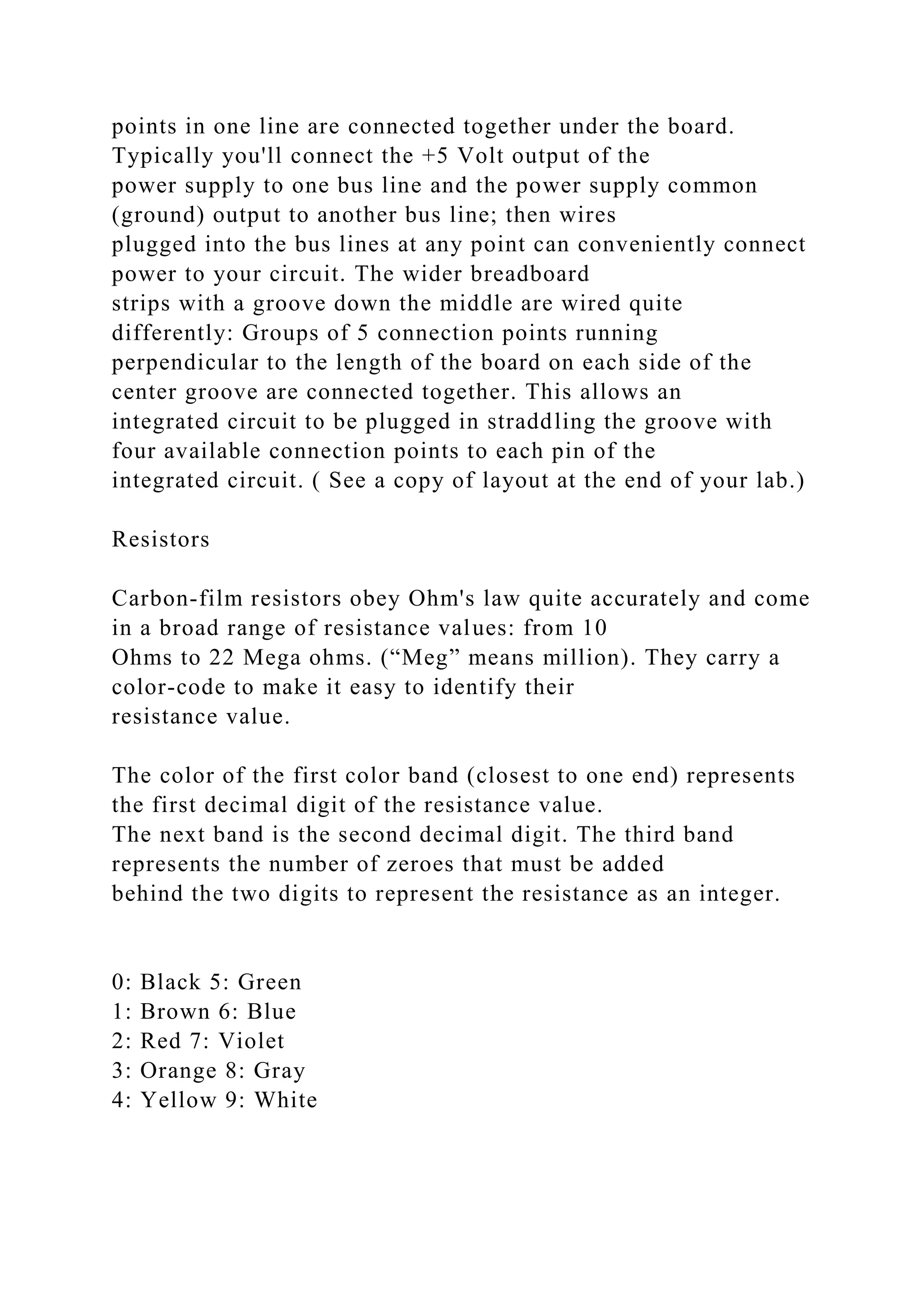 points in one line are connected together under the board.
Typically you'll connect the +5 Volt output of the
power supply to one bus line and the power supply common
(ground) output to another bus line; then wires
plugged into the bus lines at any point can conveniently connect
power to your circuit. The wider breadboard
strips with a groove down the middle are wired quite
differently: Groups of 5 connection points running
perpendicular to the length of the board on each side of the
center groove are connected together. This allows an
integrated circuit to be plugged in straddling the groove with
four available connection points to each pin of the
integrated circuit. ( See a copy of layout at the end of your lab.)
Resistors
Carbon-film resistors obey Ohm's law quite accurately and come
in a broad range of resistance values: from 10
Ohms to 22 Mega ohms. (“Meg” means million). They carry a
color-code to make it easy to identify their
resistance value.
The color of the first color band (closest to one end) represents
the first decimal digit of the resistance value.
The next band is the second decimal digit. The third band
represents the number of zeroes that must be added
behind the two digits to represent the resistance as an integer.
0: Black 5: Green
1: Brown 6: Blue
2: Red 7: Violet
3: Orange 8: Gray
4: Yellow 9: White
 