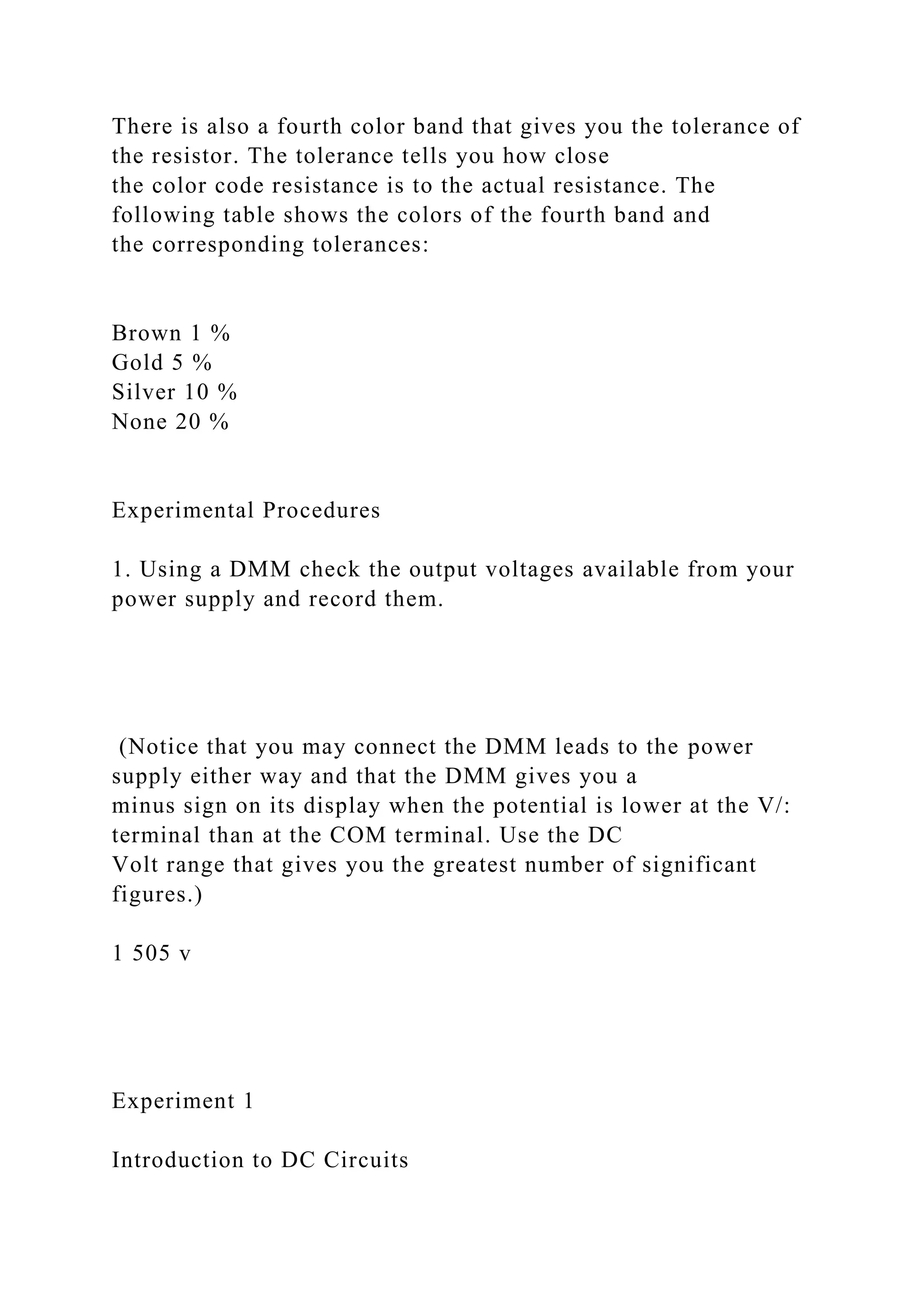 There is also a fourth color band that gives you the tolerance of
the resistor. The tolerance tells you how close
the color code resistance is to the actual resistance. The
following table shows the colors of the fourth band and
the corresponding tolerances:
Brown 1 %
Gold 5 %
Silver 10 %
None 20 %
Experimental Procedures
1. Using a DMM check the output voltages available from your
power supply and record them.
(Notice that you may connect the DMM leads to the power
supply either way and that the DMM gives you a
minus sign on its display when the potential is lower at the V/:
terminal than at the COM terminal. Use the DC
Volt range that gives you the greatest number of significant
figures.)
1 505 v
Experiment 1
Introduction to DC Circuits
 