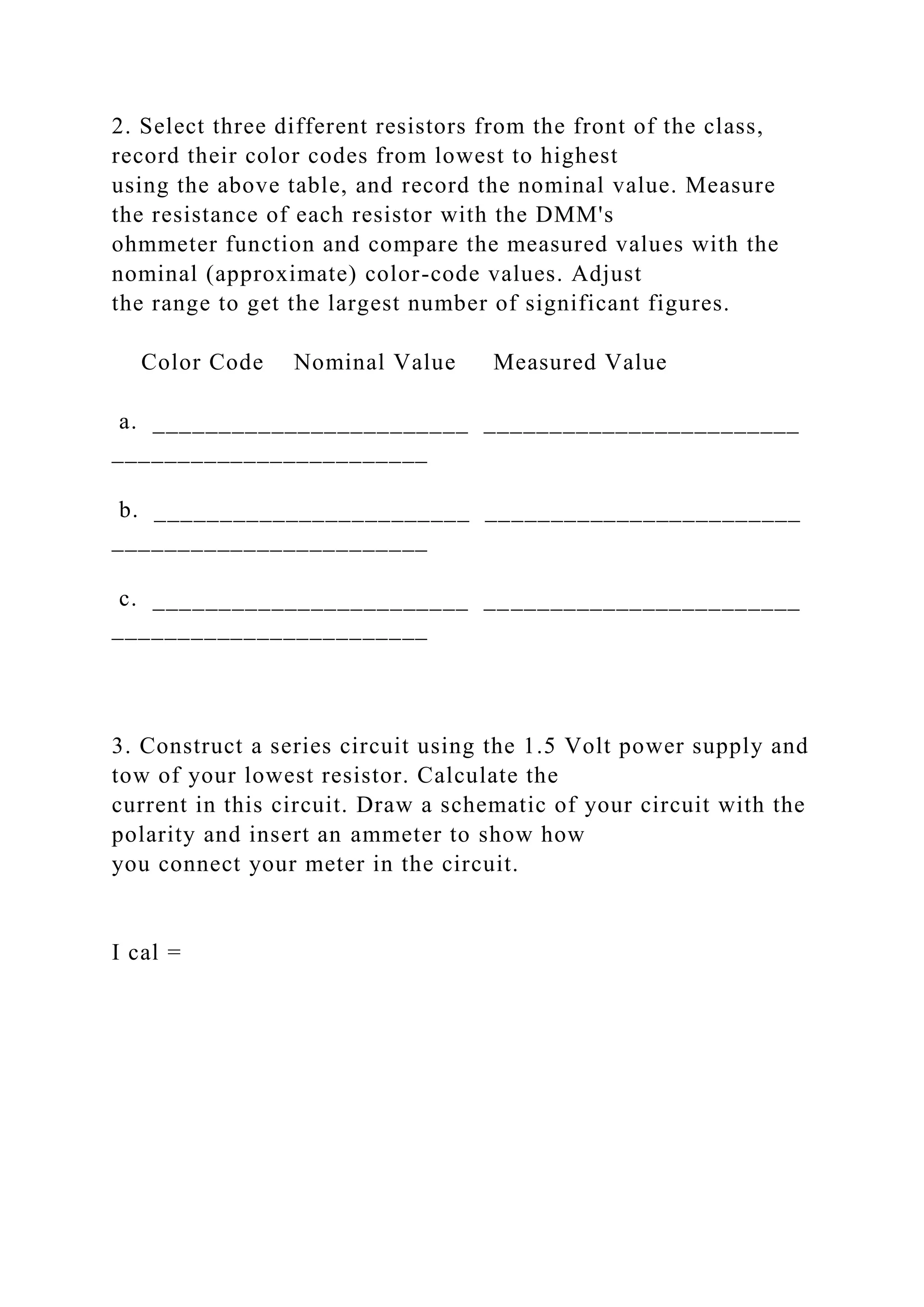 2. Select three different resistors from the front of the class,
record their color codes from lowest to highest
using the above table, and record the nominal value. Measure
the resistance of each resistor with the DMM's
ohmmeter function and compare the measured values with the
nominal (approximate) color-code values. Adjust
the range to get the largest number of significant figures.
Color Code Nominal Value Measured Value
a. ________________________ ________________________
________________________
b. ________________________ ________________________
________________________
c. ________________________ ________________________
________________________
3. Construct a series circuit using the 1.5 Volt power supply and
tow of your lowest resistor. Calculate the
current in this circuit. Draw a schematic of your circuit with the
polarity and insert an ammeter to show how
you connect your meter in the circuit.
I cal =
 