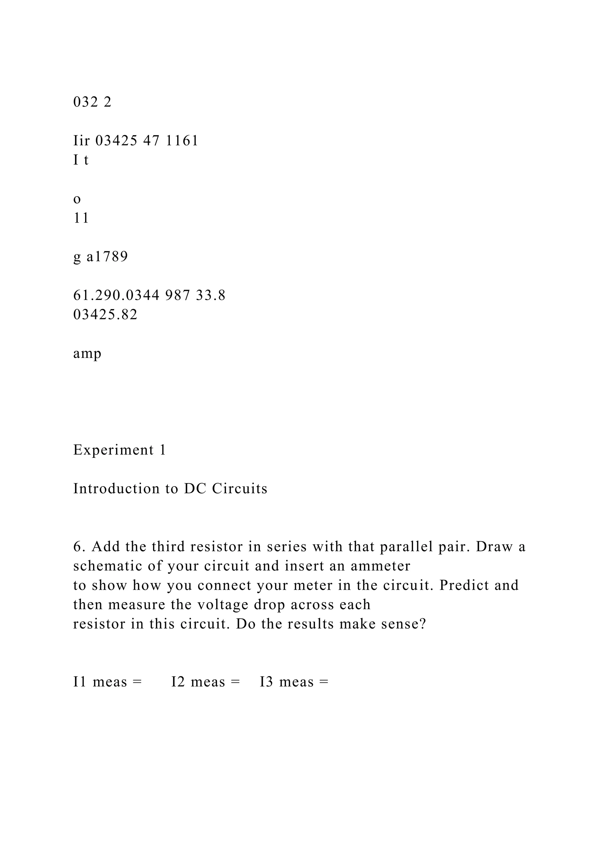 032 2
Iir 03425 47 1161
I t
o
11
g a1789
61.290.0344 987 33.8
03425.82
amp
Experiment 1
Introduction to DC Circuits
6. Add the third resistor in series with that parallel pair. Draw a
schematic of your circuit and insert an ammeter
to show how you connect your meter in the circuit. Predict and
then measure the voltage drop across each
resistor in this circuit. Do the results make sense?
I1 meas = I2 meas = I3 meas =
 
