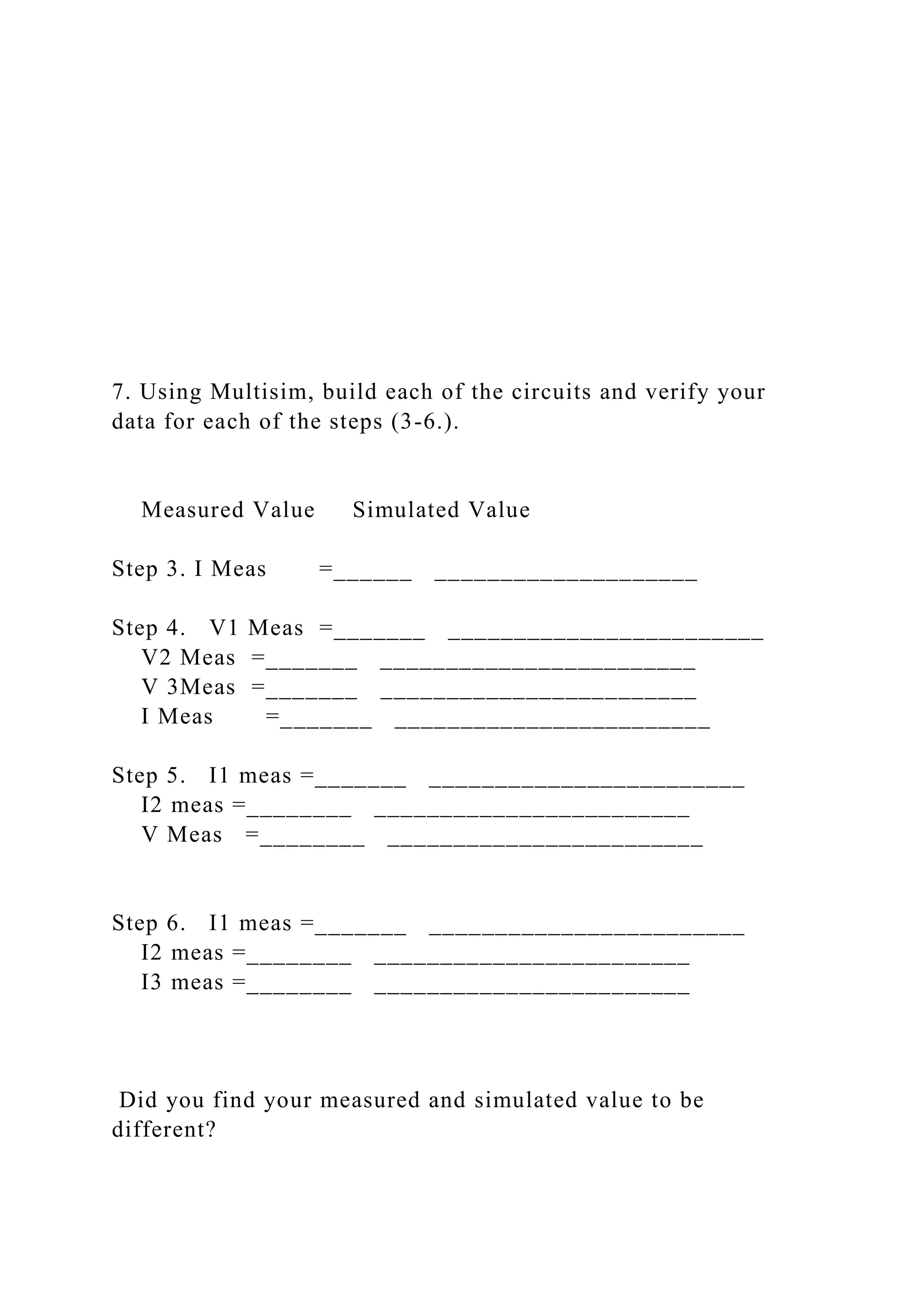 7. Using Multisim, build each of the circuits and verify your
data for each of the steps (3-6.).
Measured Value Simulated Value
Step 3. I Meas =______ ____________________
Step 4. V1 Meas =_______ ________________________
V2 Meas =_______ ________________________
V 3Meas =_______ ________________________
I Meas =_______ ________________________
Step 5. I1 meas =_______ ________________________
I2 meas =________ ________________________
V Meas =________ ________________________
Step 6. I1 meas =_______ ________________________
I2 meas =________ ________________________
I3 meas =________ ________________________
Did you find your measured and simulated value to be
different?
 