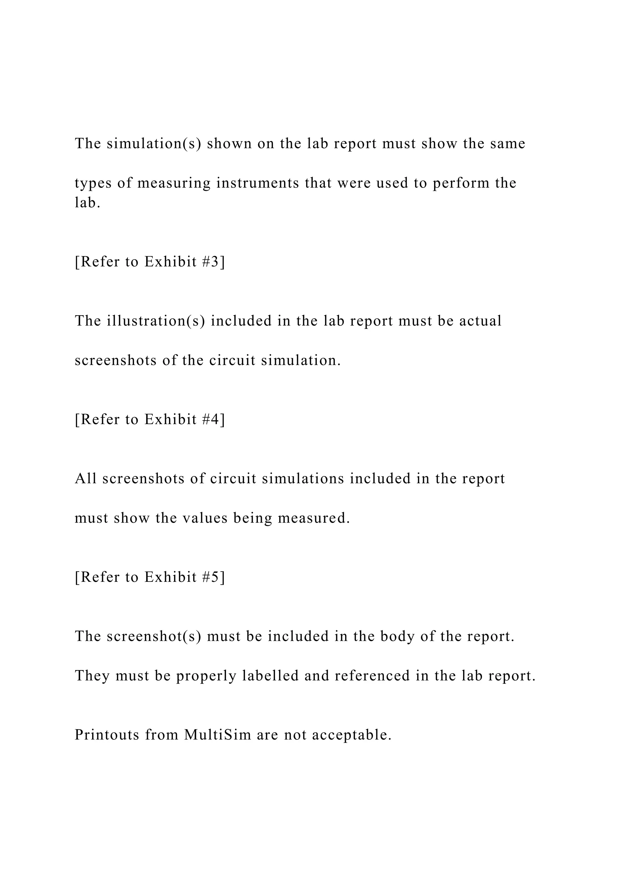 The simulation(s) shown on the lab report must show the same
types of measuring instruments that were used to perform the
lab.
[Refer to Exhibit #3]
The illustration(s) included in the lab report must be actual
screenshots of the circuit simulation.
[Refer to Exhibit #4]
All screenshots of circuit simulations included in the report
must show the values being measured.
[Refer to Exhibit #5]
The screenshot(s) must be included in the body of the report.
They must be properly labelled and referenced in the lab report.
Printouts from MultiSim are not acceptable.
 