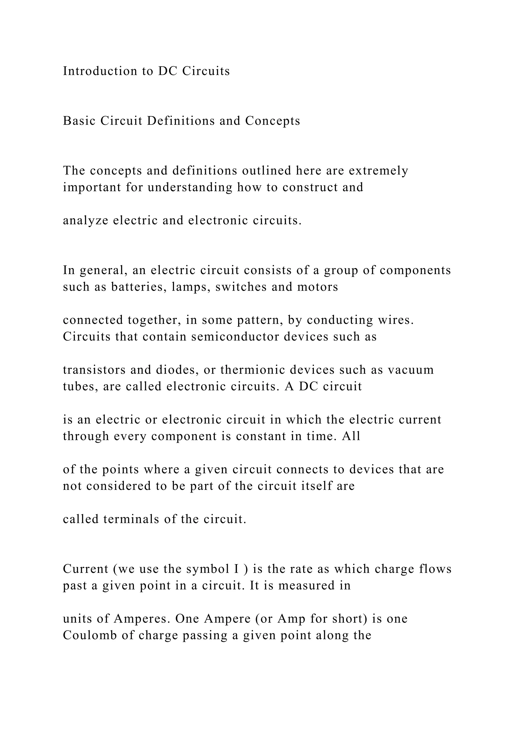 Introduction to DC Circuits
Basic Circuit Definitions and Concepts
The concepts and definitions outlined here are extremely
important for understanding how to construct and
analyze electric and electronic circuits.
In general, an electric circuit consists of a group of components
such as batteries, lamps, switches and motors
connected together, in some pattern, by conducting wires.
Circuits that contain semiconductor devices such as
transistors and diodes, or thermionic devices such as vacuum
tubes, are called electronic circuits. A DC circuit
is an electric or electronic circuit in which the electric current
through every component is constant in time. All
of the points where a given circuit connects to devices that are
not considered to be part of the circuit itself are
called terminals of the circuit.
Current (we use the symbol I ) is the rate as which charge flows
past a given point in a circuit. It is measured in
units of Amperes. One Ampere (or Amp for short) is one
Coulomb of charge passing a given point along the
 