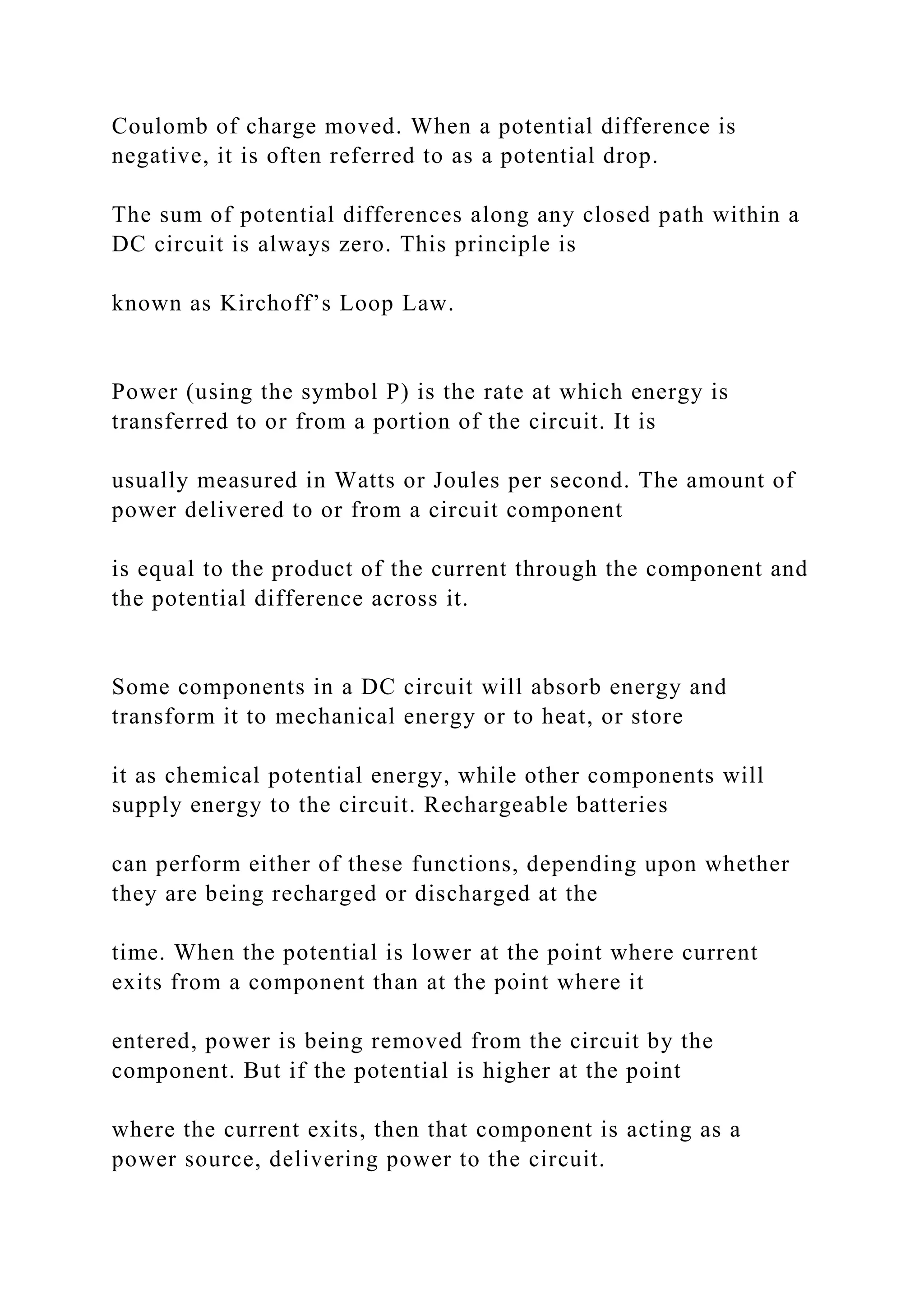 Coulomb of charge moved. When a potential difference is
negative, it is often referred to as a potential drop.
The sum of potential differences along any closed path within a
DC circuit is always zero. This principle is
known as Kirchoff’s Loop Law.
Power (using the symbol P) is the rate at which energy is
transferred to or from a portion of the circuit. It is
usually measured in Watts or Joules per second. The amount of
power delivered to or from a circuit component
is equal to the product of the current through the component and
the potential difference across it.
Some components in a DC circuit will absorb energy and
transform it to mechanical energy or to heat, or store
it as chemical potential energy, while other components will
supply energy to the circuit. Rechargeable batteries
can perform either of these functions, depending upon whether
they are being recharged or discharged at the
time. When the potential is lower at the point where current
exits from a component than at the point where it
entered, power is being removed from the circuit by the
component. But if the potential is higher at the point
where the current exits, then that component is acting as a
power source, delivering power to the circuit.
 