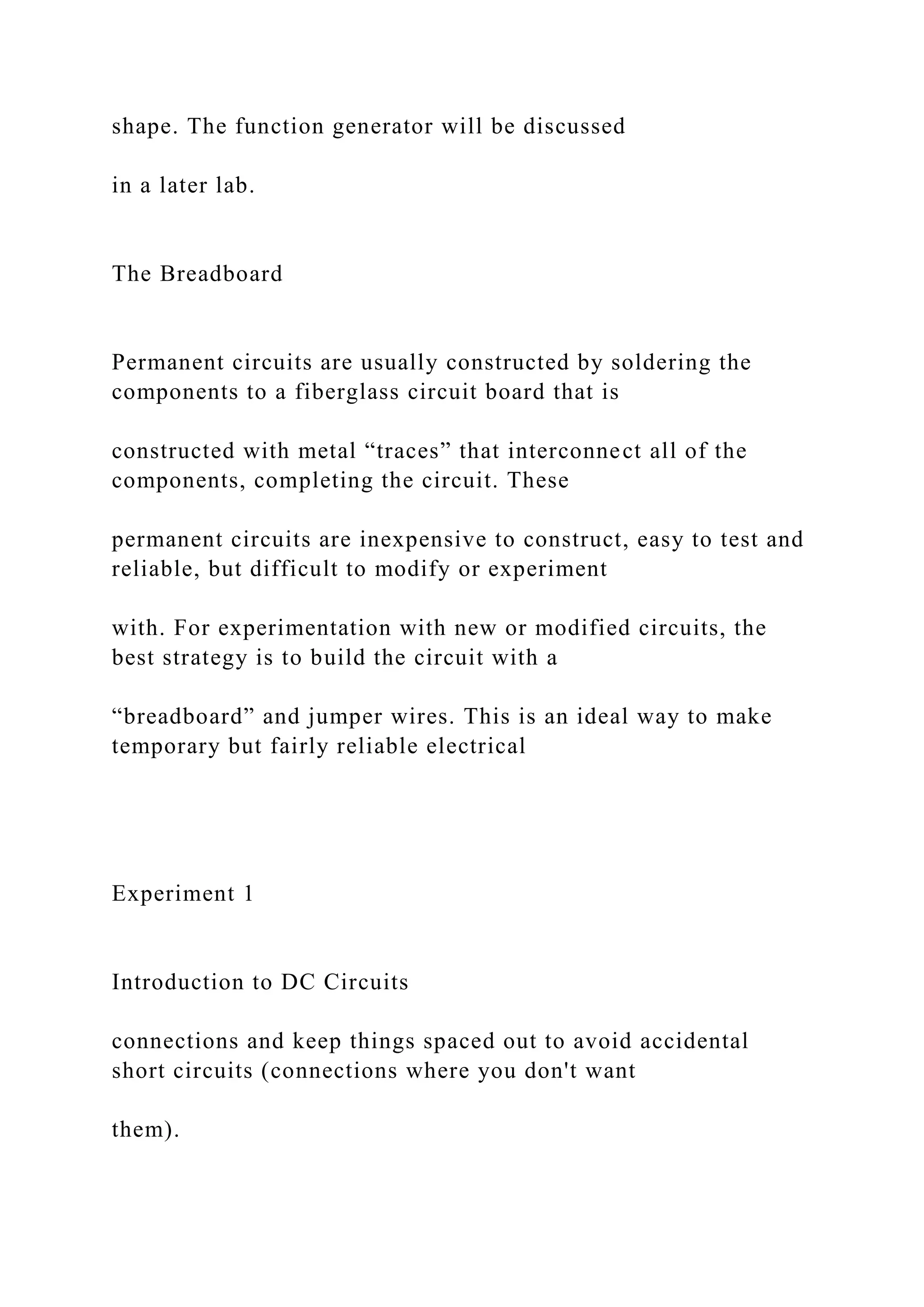 shape. The function generator will be discussed
in a later lab.
The Breadboard
Permanent circuits are usually constructed by soldering the
components to a fiberglass circuit board that is
constructed with metal “traces” that interconnect all of the
components, completing the circuit. These
permanent circuits are inexpensive to construct, easy to test and
reliable, but difficult to modify or experiment
with. For experimentation with new or modified circuits, the
best strategy is to build the circuit with a
“breadboard” and jumper wires. This is an ideal way to make
temporary but fairly reliable electrical
Experiment 1
Introduction to DC Circuits
connections and keep things spaced out to avoid accidental
short circuits (connections where you don't want
them).
 