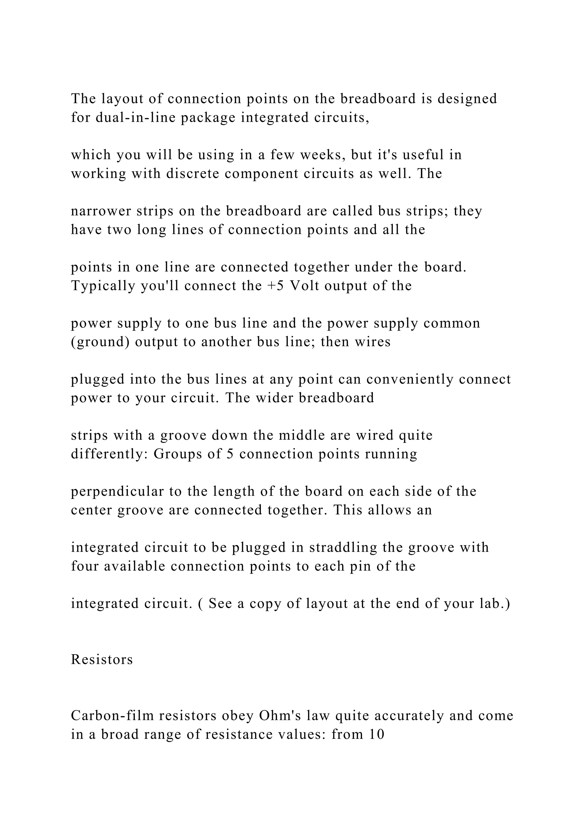 The layout of connection points on the breadboard is designed
for dual-in-line package integrated circuits,
which you will be using in a few weeks, but it's useful in
working with discrete component circuits as well. The
narrower strips on the breadboard are called bus strips; they
have two long lines of connection points and all the
points in one line are connected together under the board.
Typically you'll connect the +5 Volt output of the
power supply to one bus line and the power supply common
(ground) output to another bus line; then wires
plugged into the bus lines at any point can conveniently connect
power to your circuit. The wider breadboard
strips with a groove down the middle are wired quite
differently: Groups of 5 connection points running
perpendicular to the length of the board on each side of the
center groove are connected together. This allows an
integrated circuit to be plugged in straddling the groove with
four available connection points to each pin of the
integrated circuit. ( See a copy of layout at the end of your lab.)
Resistors
Carbon-film resistors obey Ohm's law quite accurately and come
in a broad range of resistance values: from 10
 