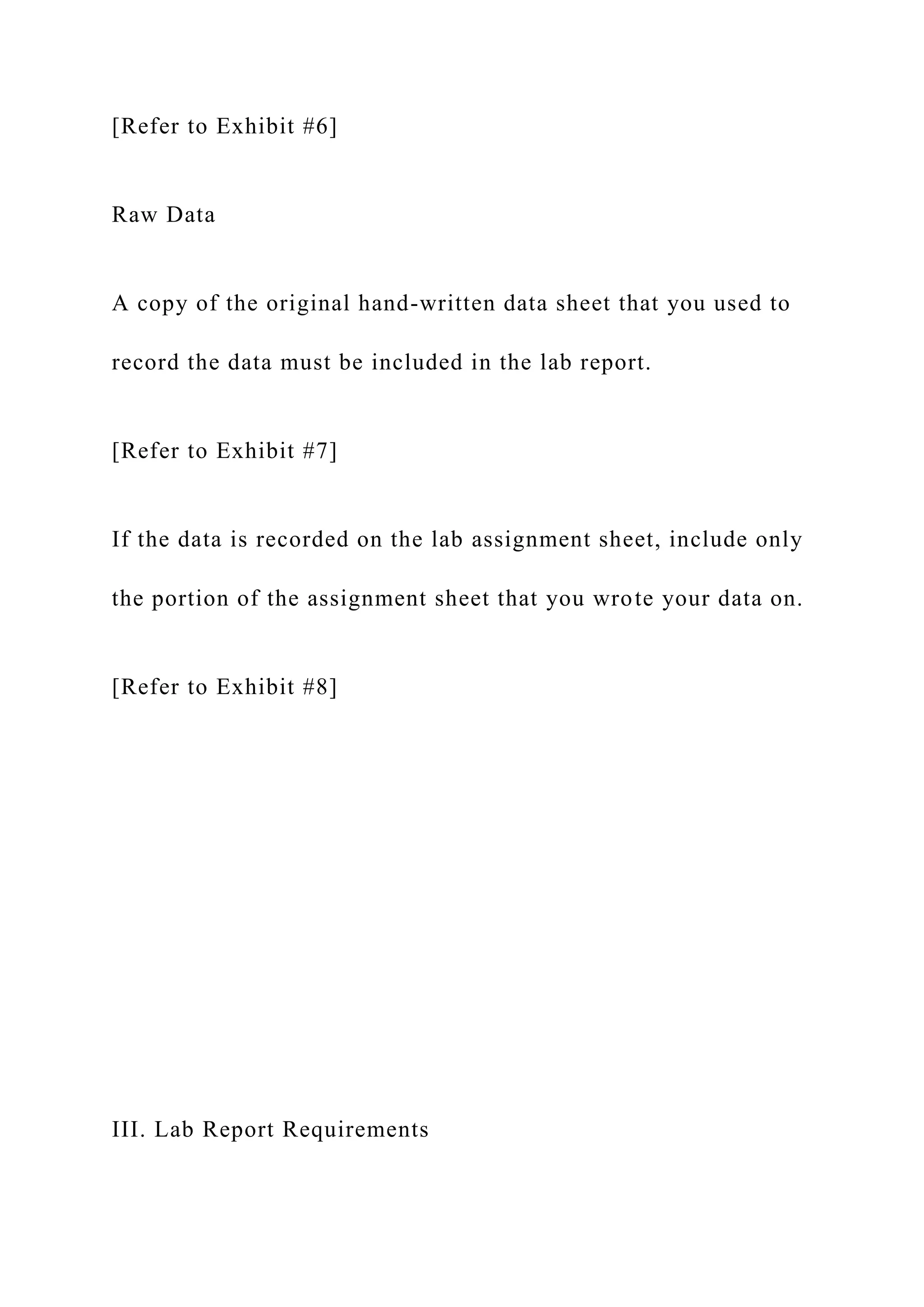 [Refer to Exhibit #6]
Raw Data
A copy of the original hand-written data sheet that you used to
record the data must be included in the lab report.
[Refer to Exhibit #7]
If the data is recorded on the lab assignment sheet, include only
the portion of the assignment sheet that you wrote your data on.
[Refer to Exhibit #8]
III. Lab Report Requirements
 
