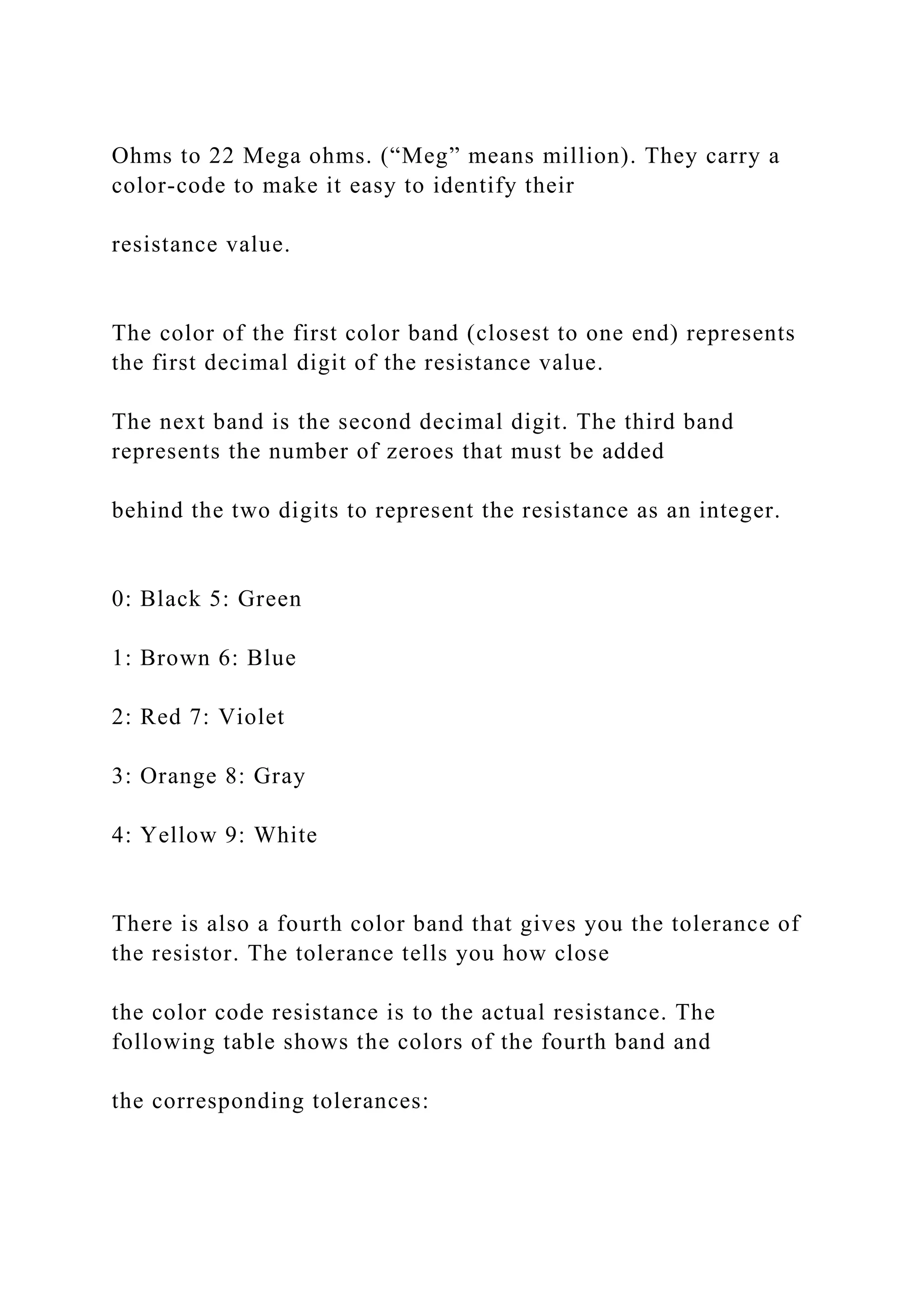 Ohms to 22 Mega ohms. (“Meg” means million). They carry a
color-code to make it easy to identify their
resistance value.
The color of the first color band (closest to one end) represents
the first decimal digit of the resistance value.
The next band is the second decimal digit. The third band
represents the number of zeroes that must be added
behind the two digits to represent the resistance as an integer.
0: Black 5: Green
1: Brown 6: Blue
2: Red 7: Violet
3: Orange 8: Gray
4: Yellow 9: White
There is also a fourth color band that gives you the tolerance of
the resistor. The tolerance tells you how close
the color code resistance is to the actual resistance. The
following table shows the colors of the fourth band and
the corresponding tolerances:
 