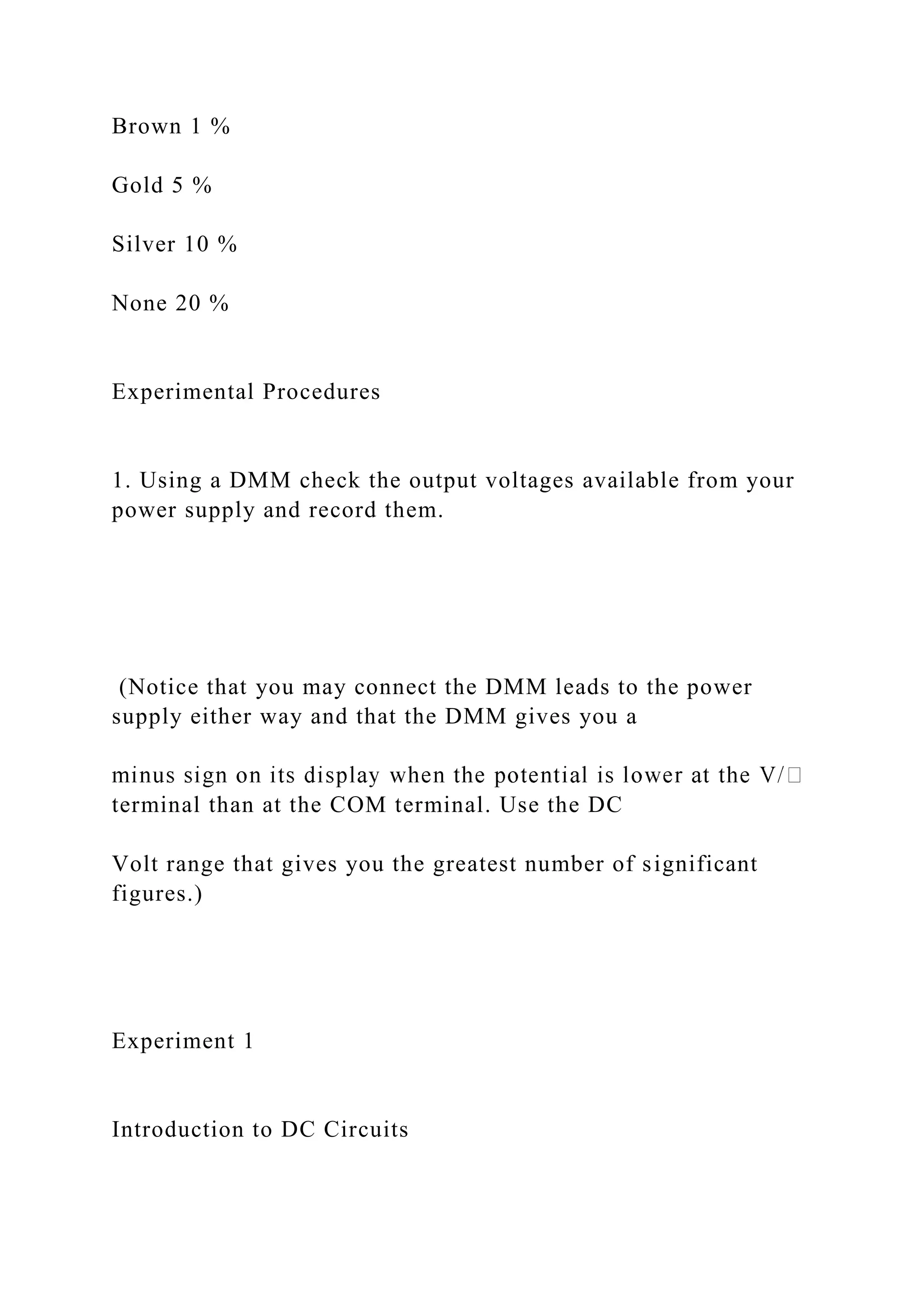 Brown 1 %
Gold 5 %
Silver 10 %
None 20 %
Experimental Procedures
1. Using a DMM check the output voltages available from your
power supply and record them.
(Notice that you may connect the DMM leads to the power
supply either way and that the DMM gives you a
terminal than at the COM terminal. Use the DC
Volt range that gives you the greatest number of significant
figures.)
Experiment 1
Introduction to DC Circuits
 