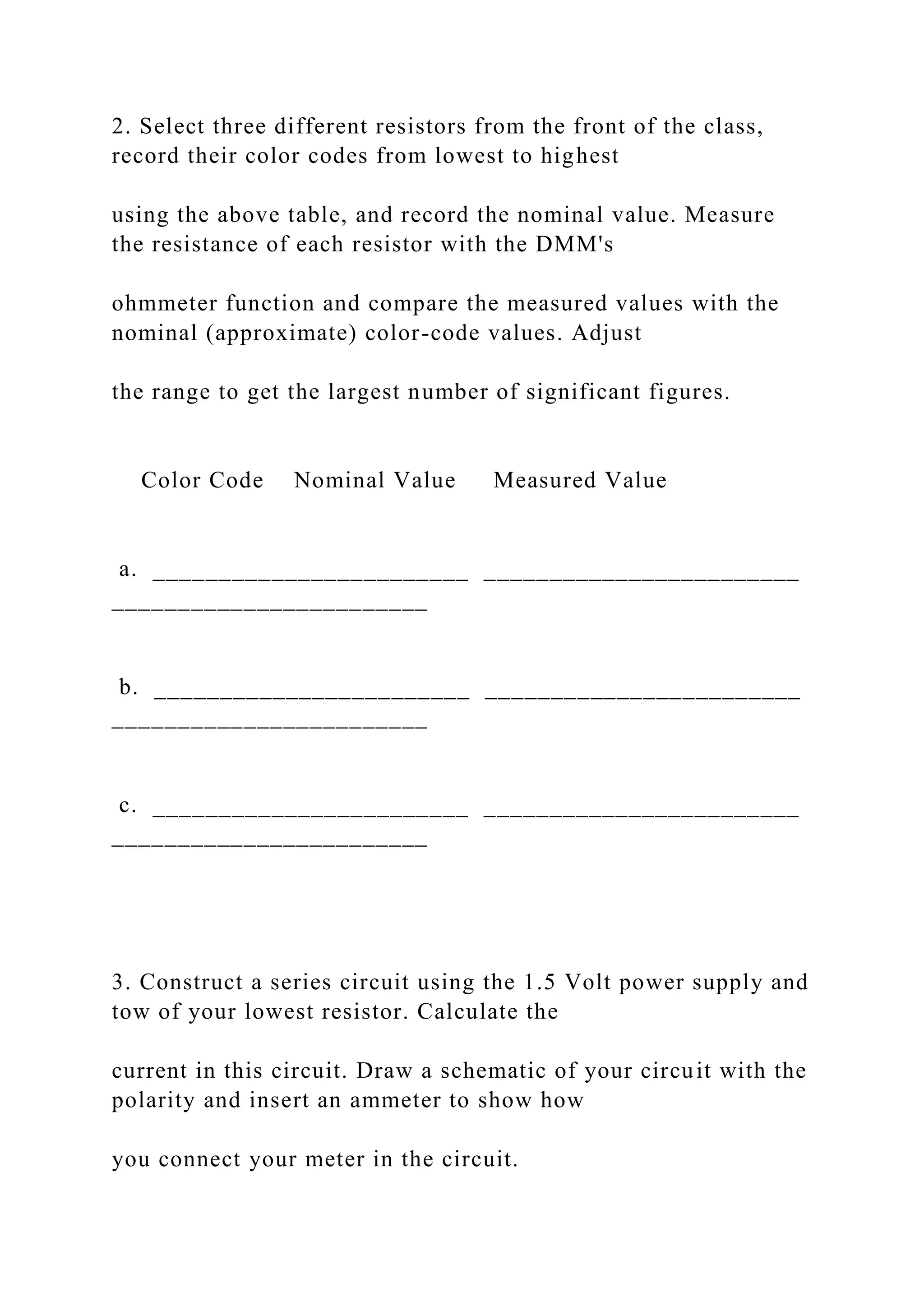 2. Select three different resistors from the front of the class,
record their color codes from lowest to highest
using the above table, and record the nominal value. Measure
the resistance of each resistor with the DMM's
ohmmeter function and compare the measured values with the
nominal (approximate) color-code values. Adjust
the range to get the largest number of significant figures.
Color Code Nominal Value Measured Value
a. ________________________ ________________________
________________________
b. ________________________ ________________________
________________________
c. ________________________ ________________________
________________________
3. Construct a series circuit using the 1.5 Volt power supply and
tow of your lowest resistor. Calculate the
current in this circuit. Draw a schematic of your circuit with the
polarity and insert an ammeter to show how
you connect your meter in the circuit.
 
