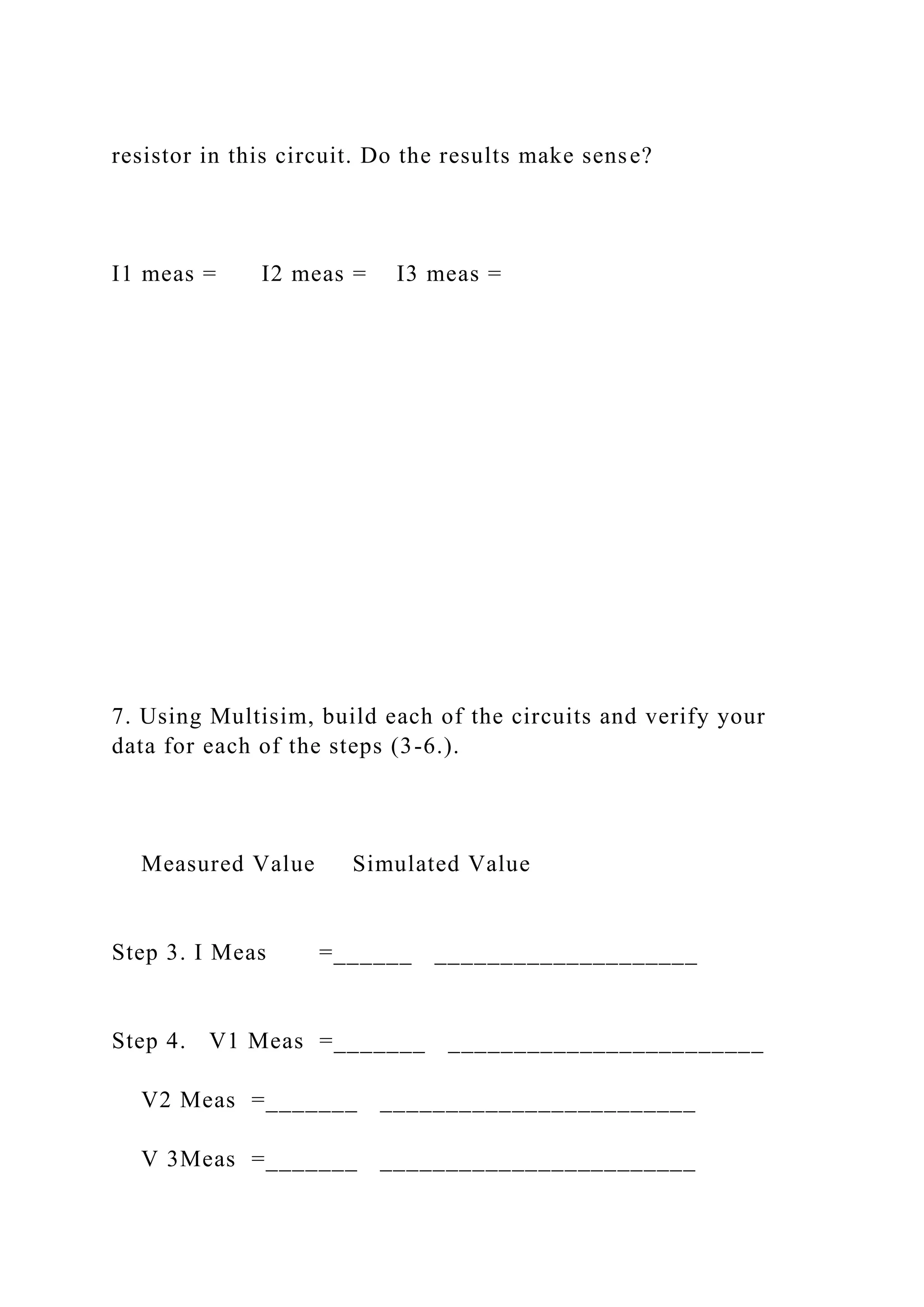 resistor in this circuit. Do the results make sense?
I1 meas = I2 meas = I3 meas =
7. Using Multisim, build each of the circuits and verify your
data for each of the steps (3-6.).
Measured Value Simulated Value
Step 3. I Meas =______ ____________________
Step 4. V1 Meas =_______ ________________________
V2 Meas =_______ ________________________
V 3Meas =_______ ________________________
 