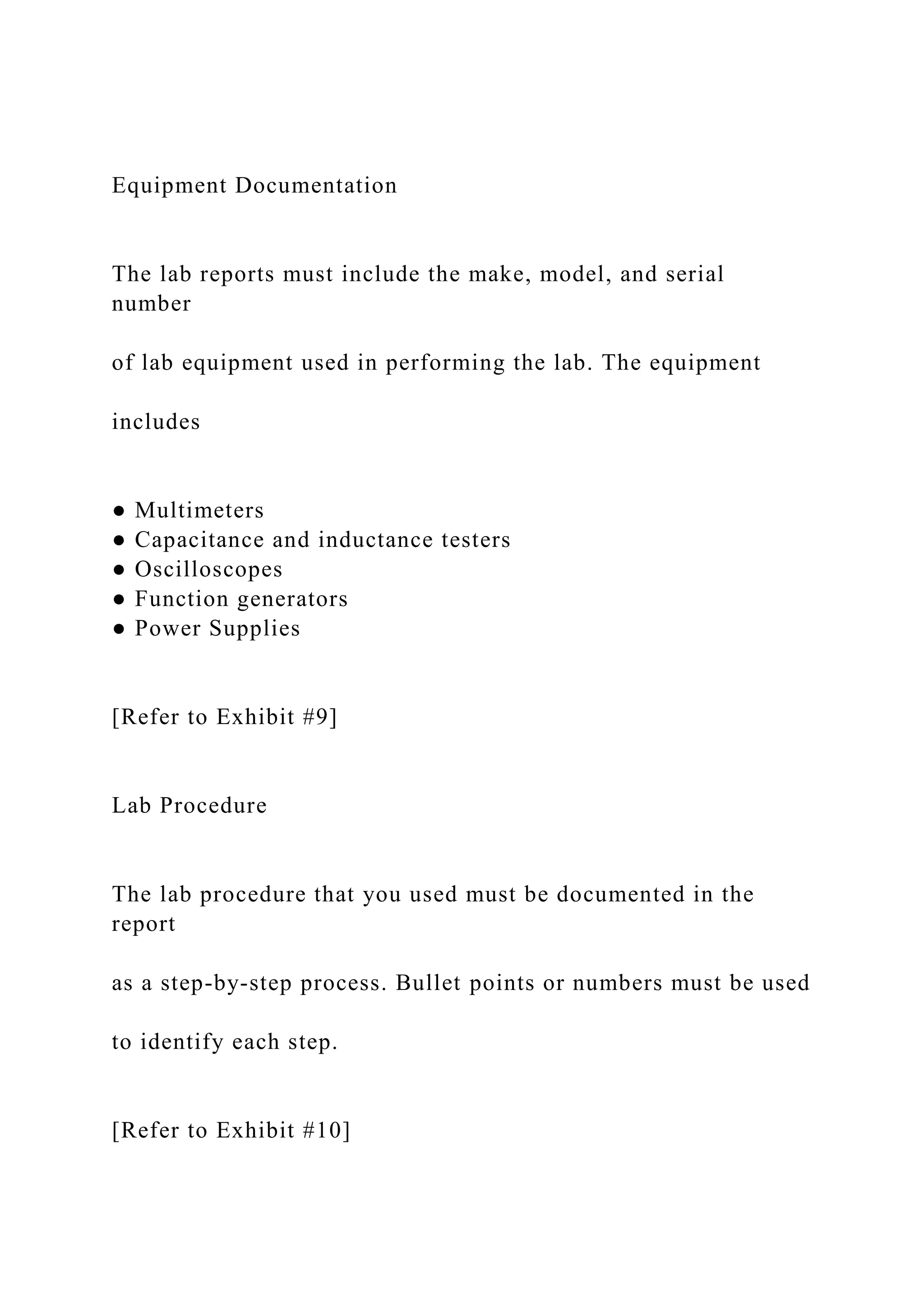 Equipment Documentation
The lab reports must include the make, model, and serial
number
of lab equipment used in performing the lab. The equipment
includes
● Multimeters
● Capacitance and inductance testers
● Oscilloscopes
● Function generators
● Power Supplies
[Refer to Exhibit #9]
Lab Procedure
The lab procedure that you used must be documented in the
report
as a step-by-step process. Bullet points or numbers must be used
to identify each step.
[Refer to Exhibit #10]
 