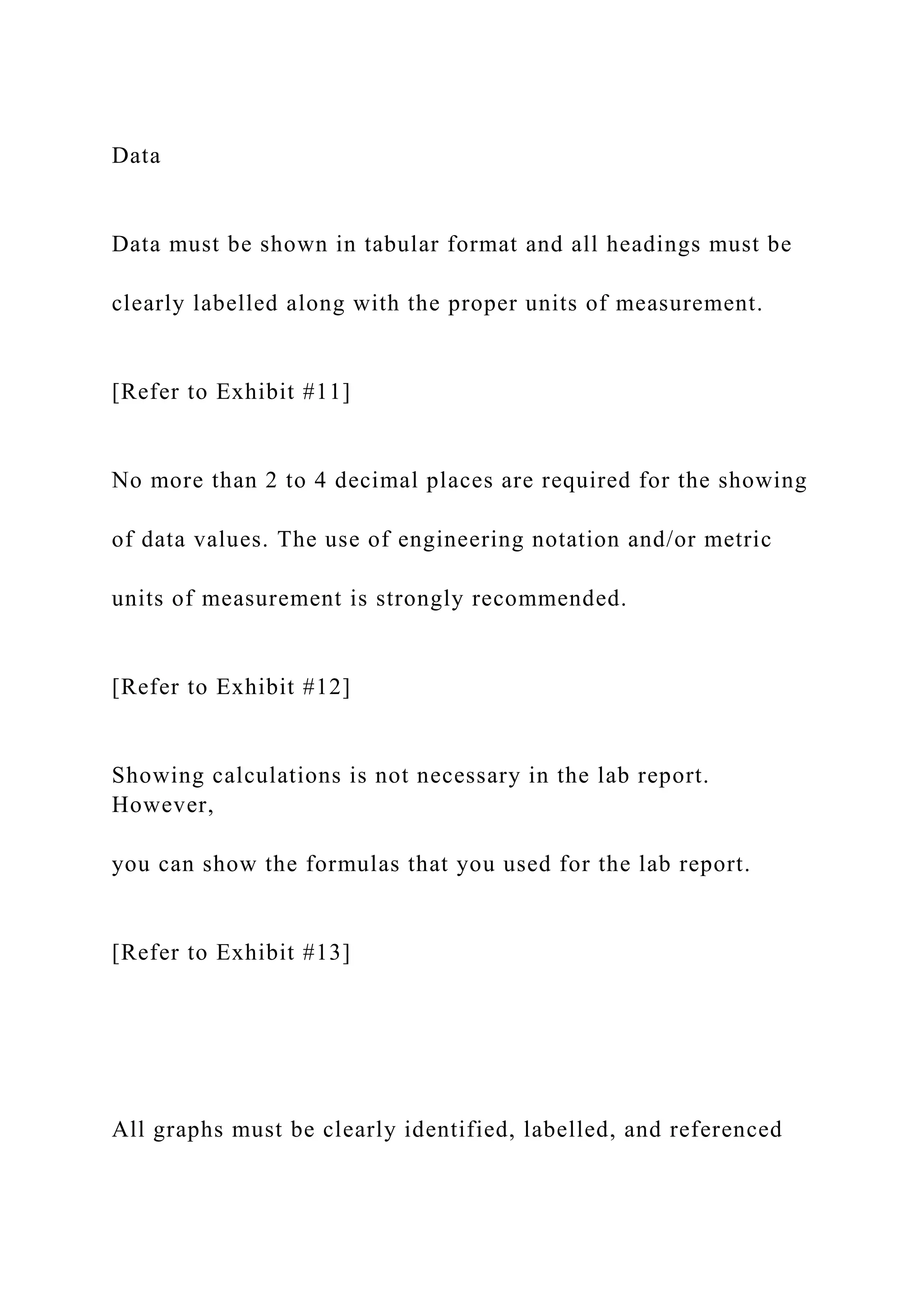 Data
Data must be shown in tabular format and all headings must be
clearly labelled along with the proper units of measurement.
[Refer to Exhibit #11]
No more than 2 to 4 decimal places are required for the showing
of data values. The use of engineering notation and/or metric
units of measurement is strongly recommended.
[Refer to Exhibit #12]
Showing calculations is not necessary in the lab report.
However,
you can show the formulas that you used for the lab report.
[Refer to Exhibit #13]
All graphs must be clearly identified, labelled, and referenced
 