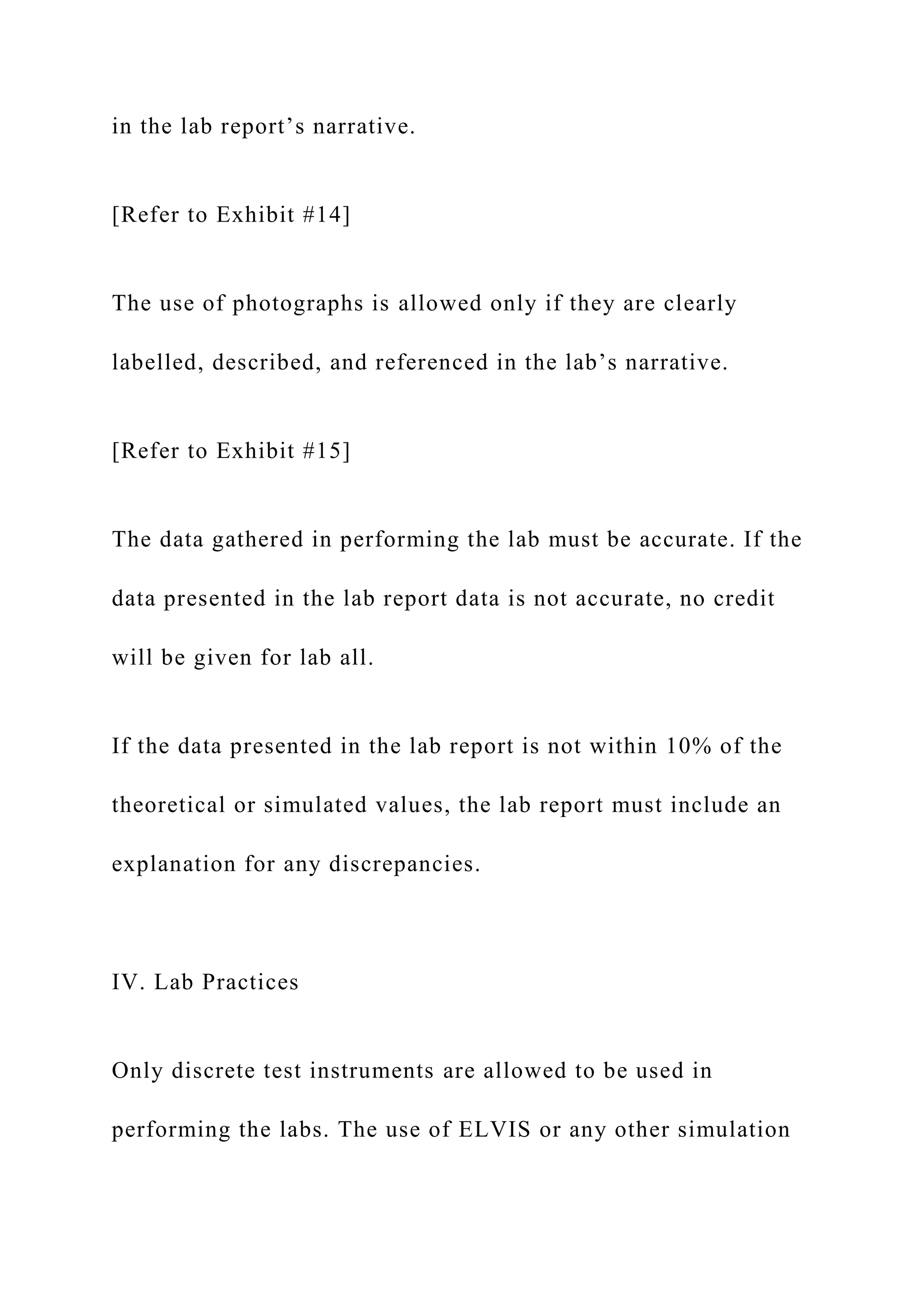 in the lab report’s narrative.
[Refer to Exhibit #14]
The use of photographs is allowed only if they are clearly
labelled, described, and referenced in the lab’s narrative.
[Refer to Exhibit #15]
The data gathered in performing the lab must be accurate. If the
data presented in the lab report data is not accurate, no credit
will be given for lab all.
If the data presented in the lab report is not within 10% of the
theoretical or simulated values, the lab report must include an
explanation for any discrepancies.
IV. Lab Practices
Only discrete test instruments are allowed to be used in
performing the labs. The use of ELVIS or any other simulation
 