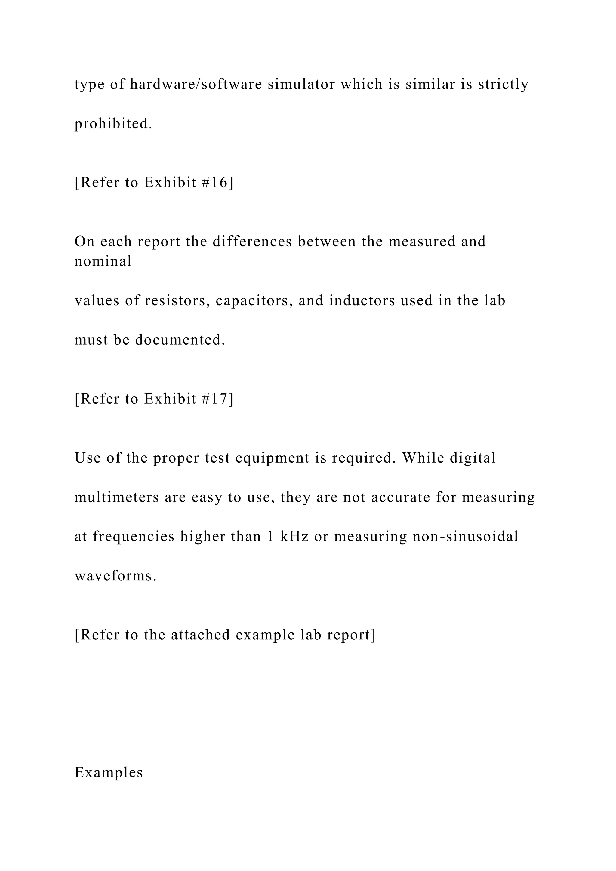 type of hardware/software simulator which is similar is strictly
prohibited.
[Refer to Exhibit #16]
On each report the differences between the measured and
nominal
values of resistors, capacitors, and inductors used in the lab
must be documented.
[Refer to Exhibit #17]
Use of the proper test equipment is required. While digital
multimeters are easy to use, they are not accurate for measuring
at frequencies higher than 1 kHz or measuring non-sinusoidal
waveforms.
[Refer to the attached example lab report]
Examples
 