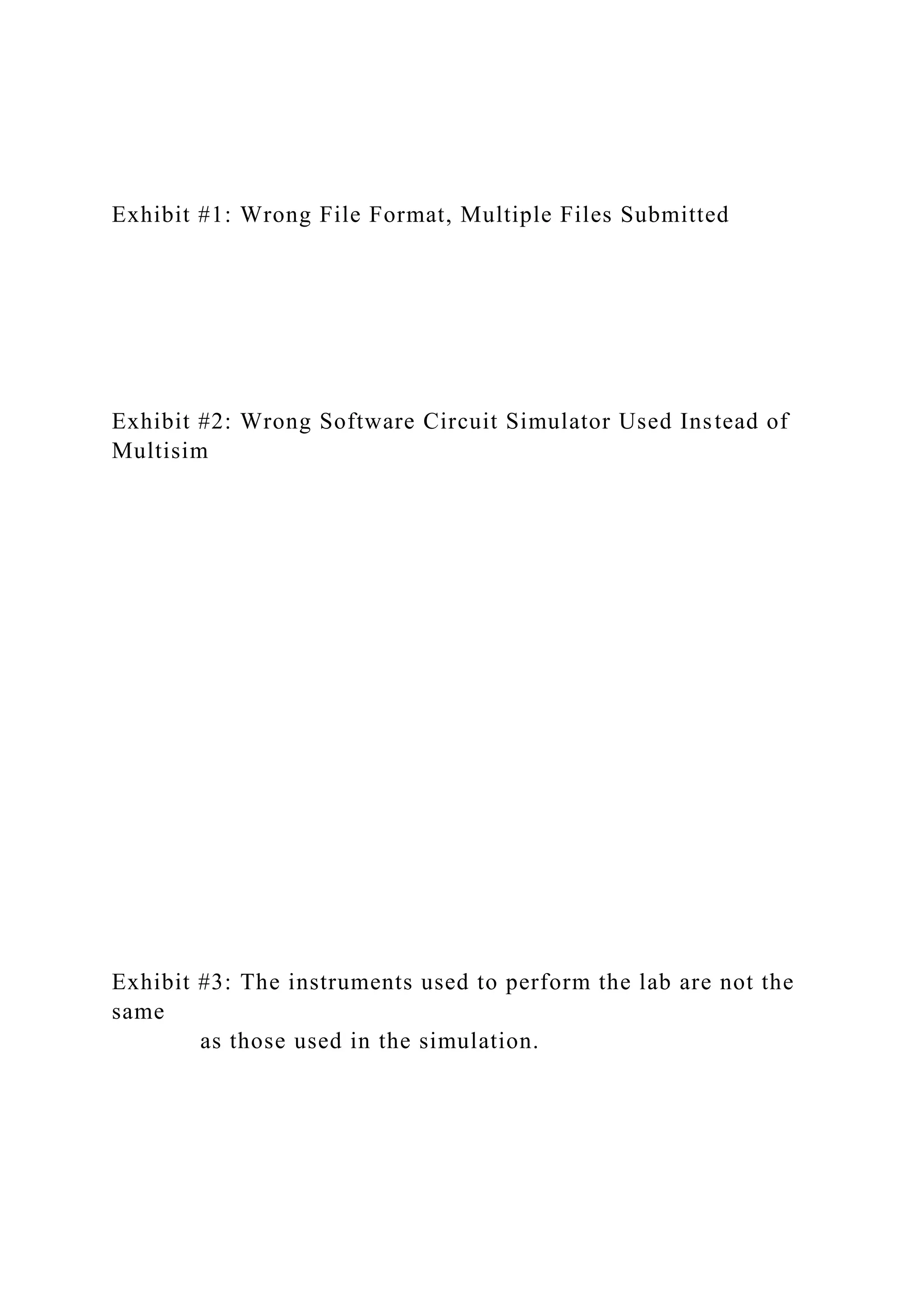 Exhibit #1: Wrong File Format, Multiple Files Submitted
Exhibit #2: Wrong Software Circuit Simulator Used Instead of
Multisim
Exhibit #3: The instruments used to perform the lab are not the
same
as those used in the simulation.
 