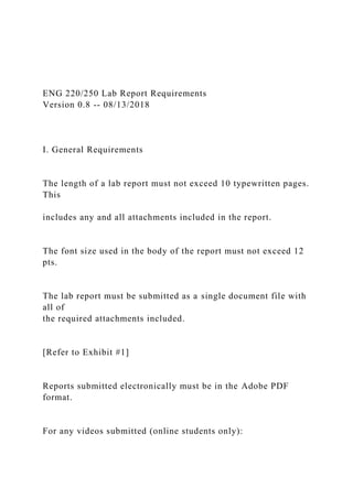 ENG 220/250 Lab Report Requirements
Version 0.8 -- 08/13/2018
I. General Requirements
The length of a lab report must not exceed 10 typewritten pages.
This
includes any and all attachments included in the report.
The font size used in the body of the report must not exceed 12
pts.
The lab report must be submitted as a single document file with
all of
the required attachments included.
[Refer to Exhibit #1]
Reports submitted electronically must be in the Adobe PDF
format.
For any videos submitted (online students only):
 