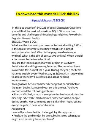 To download this material Click this link 
https://bitly.com/12C8ClX 
In this paperwork of ENG 221 Week 5 Discussion Questions 
you will find the next information: DQ 1: What are the 
benefits and challenges of developing and giving PowerPoint 
English - General English 
ENG 221 Week 1 DQs. 
What are the four main purposes of technical writing? What 
is the goal of informative writing? What is the aim of 
instructional writing? What is the purpose of reference 
writing? What is the aim of persuasive writing? When should 
a document be delivered online? 
You are the team leader of a work project at Gulfview 
Architectural and Engineering Services. The team has been 
involved in this project for a year. During the year, the team 
has met weekly, every Wednesday at 8:00 A.M. It is now time 
to assess the team’s successes and areas needing 
improvement. 
Your goal will be to recommend changes as needed before 
the team begins its second year on this project. You have 
encountered the following problem: 
• Sharon Mitchell, almost never provides her input during the 
meetings. She will e-mail comments later or talk to people 
during breaks. Her comments are valid and on-topic, but not 
everyone gets to hear what she says. 
Assignment 
How will you handle this challenge? Try this approach: 
• Analyze the problem(s). To do so, brainstorm. What gaps 
might exist causing these problems? 
 