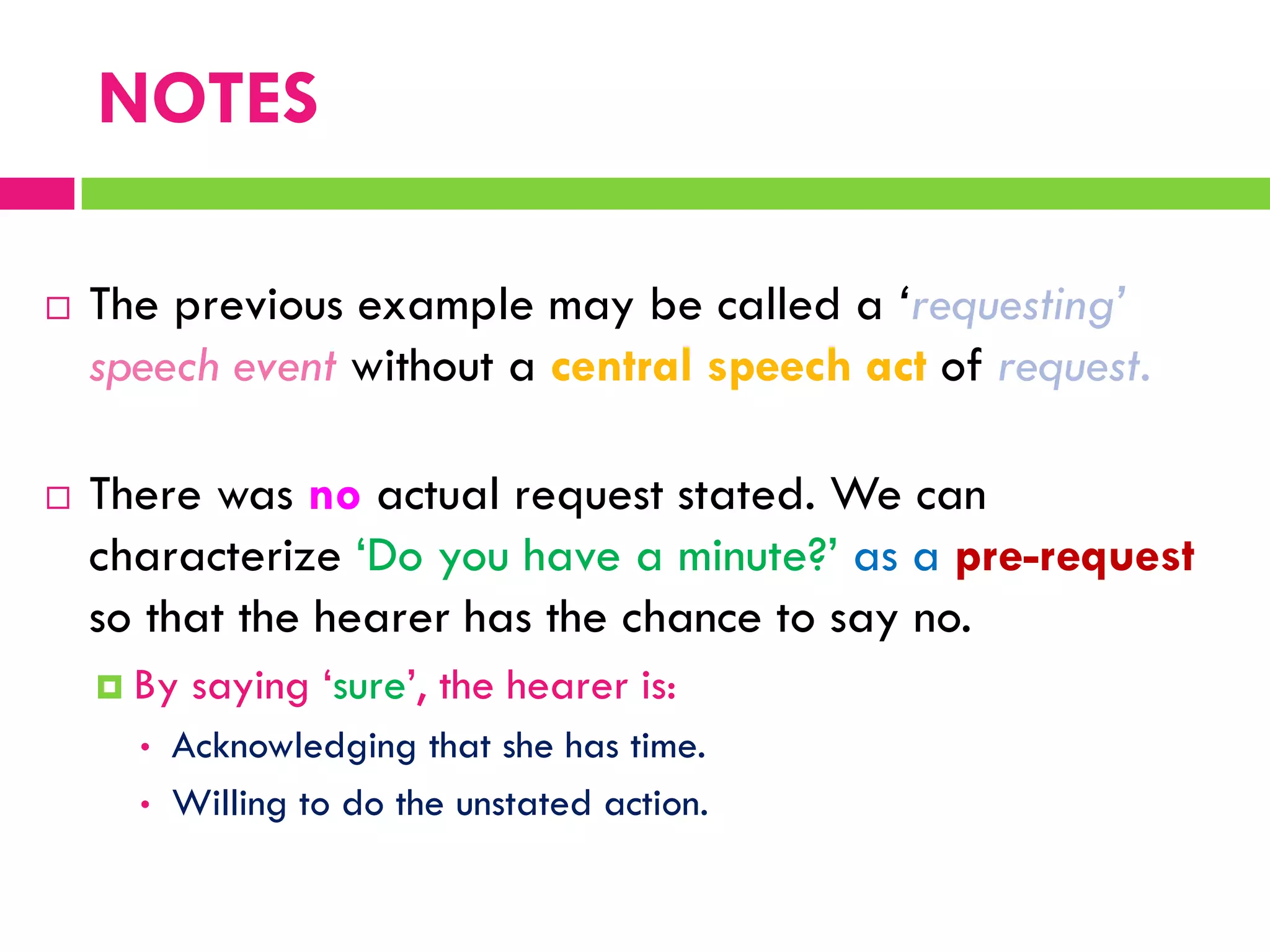  The previous example may be called a „requesting‟
speech event without a central speech act of request.
 There was no actual request stated. We can
characterize „Do you have a minute?‟ as a pre-request
so that the hearer has the chance to say no.
 By saying „sure‟, the hearer is:
• Acknowledging that she has time.
• Willing to do the unstated action.
NOTES
 
