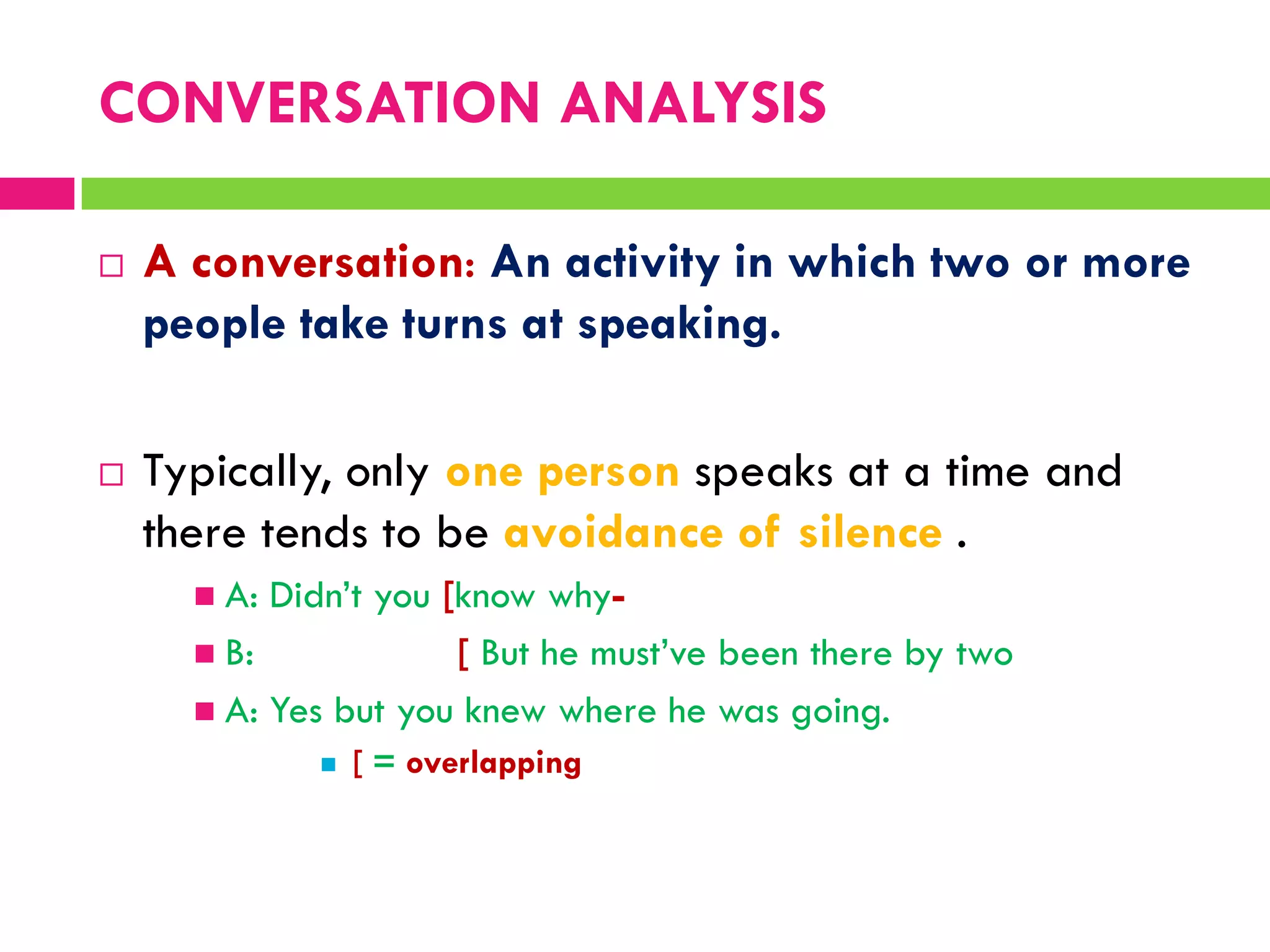  A conversation: An activity in which two or more
people take turns at speaking.
 Typically, only one person speaks at a time and
there tends to be avoidance of silence .
 A: Didn‟t you [know why-
 B: [ But he must‟ve been there by two
 A: Yes but you knew where he was going.
 [ = overlapping
CONVERSATION ANALYSIS
 