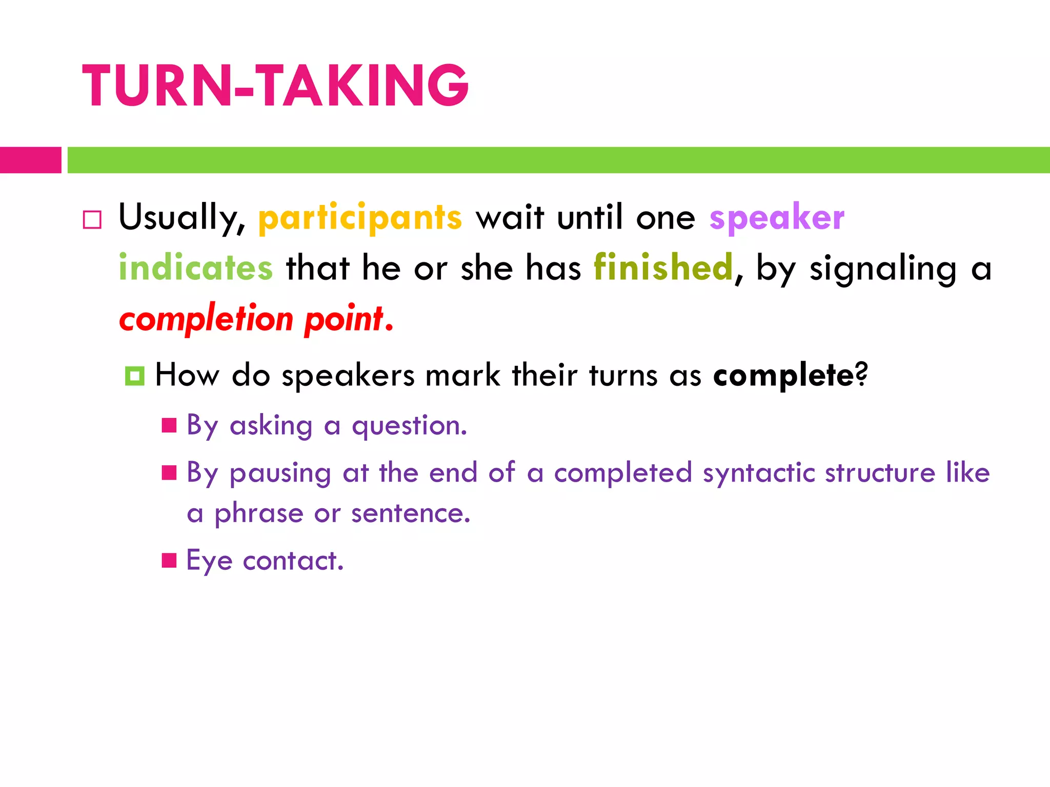  Usually, participants wait until one speaker
indicates that he or she has finished, by signaling a
completion point.
 How do speakers mark their turns as complete?
 By asking a question.
 By pausing at the end of a completed syntactic structure like
a phrase or sentence.
 Eye contact.
TURN-TAKING
 