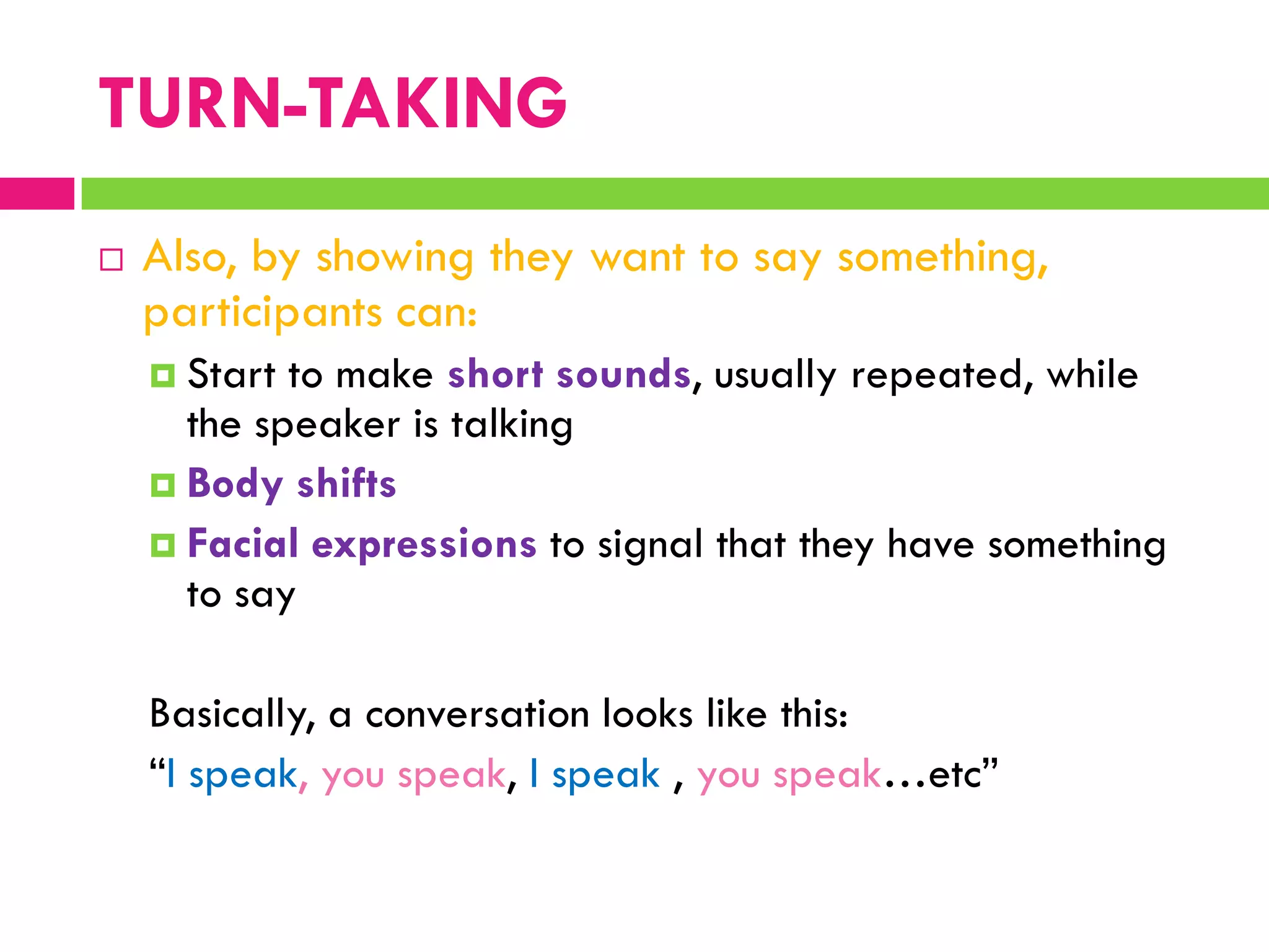  Also, by showing they want to say something,
participants can:
 Start to make short sounds, usually repeated, while
the speaker is talking
 Body shifts
 Facial expressions to signal that they have something
to say
Basically, a conversation looks like this:
“I speak, you speak, I speak , you speak…etc”
TURN-TAKING
 