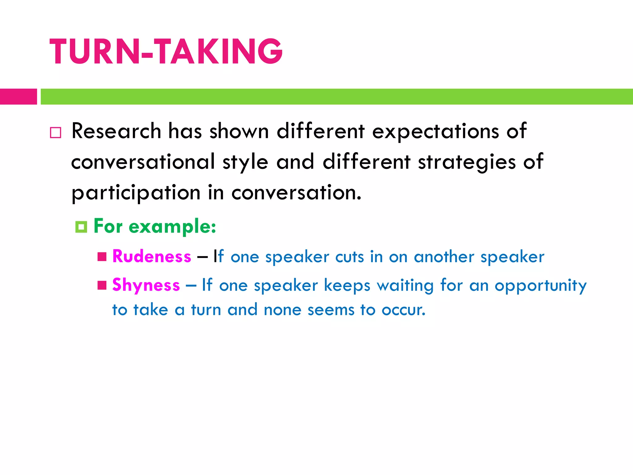  Research has shown different expectations of
conversational style and different strategies of
participation in conversation.
 For example:
 Rudeness – If one speaker cuts in on another speaker
 Shyness – If one speaker keeps waiting for an opportunity
to take a turn and none seems to occur.
TURN-TAKING
 