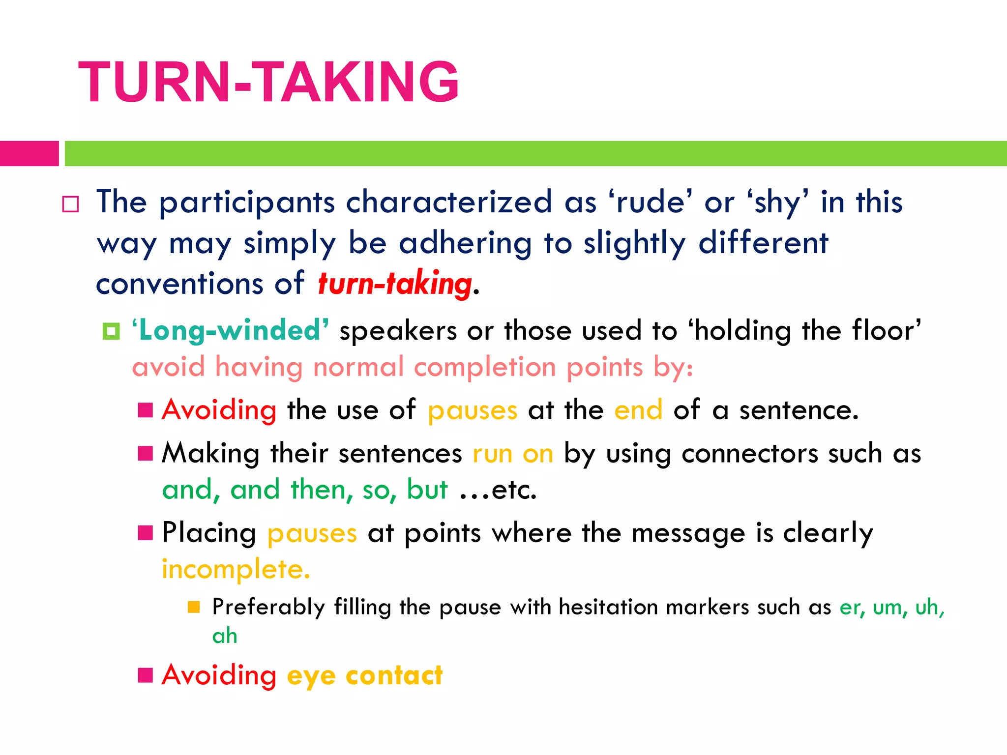  The participants characterized as „rude‟ or „shy‟ in this
way may simply be adhering to slightly different
conventions of turn-taking.
 „Long-winded’ speakers or those used to „holding the floor‟
avoid having normal completion points by:
 Avoiding the use of pauses at the end of a sentence.
 Making their sentences run on by using connectors such as
and, and then, so, but …etc.
 Placing pauses at points where the message is clearly
incomplete.
 Preferably filling the pause with hesitation markers such as er, um, uh,
ah
 Avoiding eye contact
TURN-TAKING
 