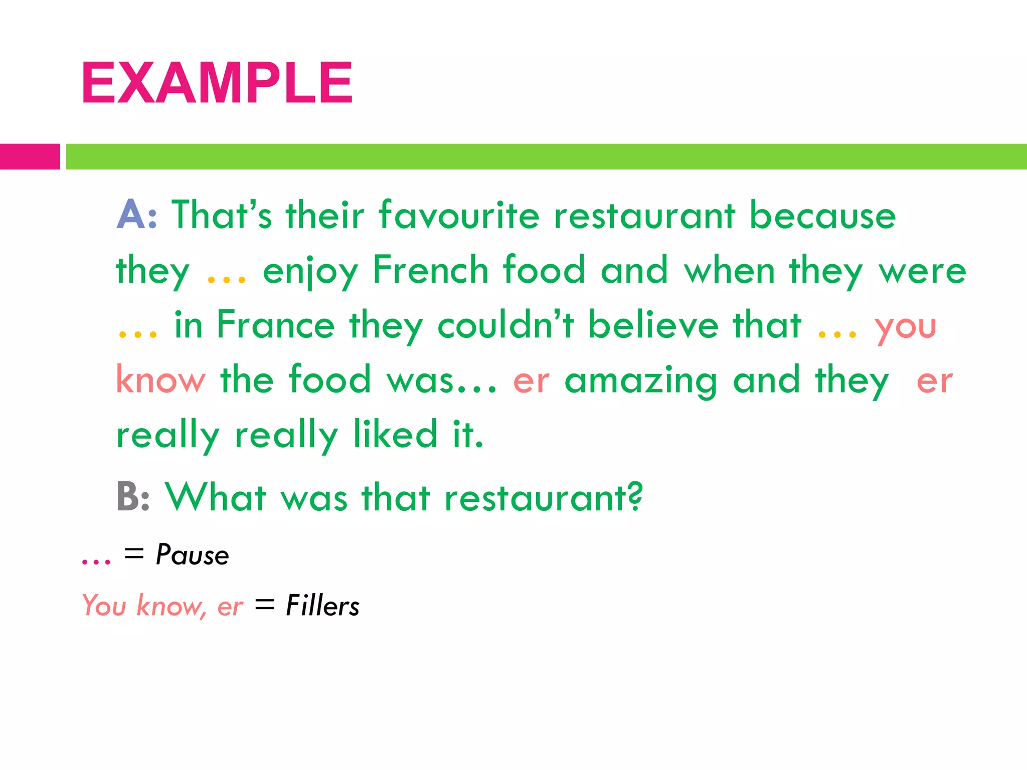 A: That‟s their favourite restaurant because
they … enjoy French food and when they were
… in France they couldn‟t believe that … you
know the food was… er amazing and they er
really really liked it.
B: What was that restaurant?
… = Pause
You know, er = Fillers
EXAMPLE
 